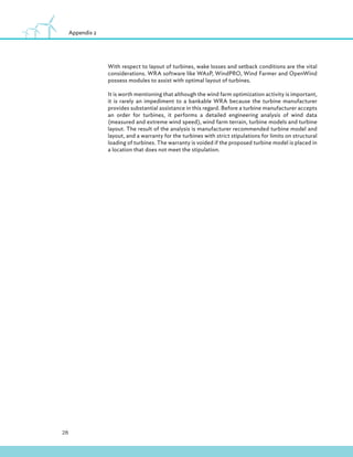 28
Appendix 2
With respect to layout of turbines, wake losses and setback conditions are the vital
considerations. WRA software like WAsP, WindPRO, Wind Farmer and OpenWind
possess modules to assist with optimal layout of turbines.
It is worth mentioning that although the wind farm optimization activity is important,
it is rarely an impediment to a bankable WRA because the turbine manufacturer
provides substantial assistance in this regard. Before a turbine manufacturer accepts
an order for turbines, it performs a detailed engineering analysis of wind data
(measured and extreme wind speed), wind farm terrain, turbine models and turbine
layout. The result of the analysis is manufacturer recommended turbine model and
layout, and a warranty for the turbines with strict stipulations for limits on structural
loading of turbines. The warranty is voided if the proposed turbine model is placed in
a location that does not meet the stipulation.
 