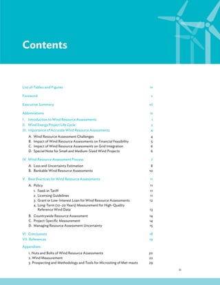 iii
Contents
List of Tables and Figures iv
Foreword v
Executive Summary vii
Abbreviations ix
I. Introduction to Wind Resource Assessments 1
II. Wind Energy Project Life Cycle 2
III. Importance of Accurate Wind Resource Assessments 4
A. Wind Resource Assessment Challenges 4
B. Impact of Wind Resource Assessments on Financial Feasibility 5
C. Impact of Wind Resource Assessments on Grid Integration 6
D. Special Note for Small and Medium-Sized Wind Projects 6
IV. Wind Resource Assessment Process 7
A. Loss and Uncertainty Estimation 8
B. Bankable Wind Resource Assessments 10
V. Best Practices for Wind Resource Assessments 11
A. Policy 11
1. Feed-in Tariff 11
2. Licensing Guidelines 11
3. Grant or Low-Interest Loan for Wind Resource Assessments 12
4. Long-Term (10–20 Years) Measurement for High-Quality
Reference Wind Data 13
B. Countrywide Resource Assessment 14
C. Project-Specific Measurement 14
D. Managing Resource Assessment Uncertainty 15
VI. Conclusions 18
VII. References 19
Appendixes
1. Nuts and Bolts of Wind Resource Assessments 20
2. Wind Measurement 22
3. Prospecting and Methodology and Tools for Micrositing of Met-masts 29
 
