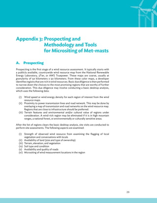 29
Appendix 3: Prospecting and
Methodology and Tools
for Micrositing of Met-masts
A.Prospecting
Prospecting is the first stage of a wind resource assessment. It typically starts with
a publicly available, countrywide wind resource map from the National Renewable
Energy Laboratory, 3Tier, or AWS Truepower. These maps are coarse, usually at
granularity of 50 kilometers x 50 kilometers. From these color maps, a developer
identifies regions that are rich in wind resources. Basic due diligence is then performed
to narrow down the choices to the most promising regions that are worthy of further
consideration. This due diligence may involve conducting a basic desktop analysis,
which uses the following data:
(i) Wind speed or wind energy density for each region of interest from the wind
resource maps.
(ii) Proximity to power transmission lines and road network. This may be done by
overlaying a map of transmission and road networks on the wind resource map.
Regions that are close to infrastructure should be preferred.
(iii) Terrain features and environmental and/or cultural value of regions under
consideration. A wind-rich region may be eliminated if it is in high mountain
ranges, a national forest, or environmentally or culturally sensitive areas.
After the list of regions clears the basic desktop analysis, site visits are conducted to
perform site assessments. The following aspects are examined:
(i) Strength of observed wind resource from examining the flagging of local
vegetation and conversations with locals
(ii) Availability of land (size and type of ownership)
(iii) Terrain, elevation, and vegetation
(iv) Soil type and condition
(v) Availability and quality of roads
(vi) Micrositing of wind measurement locations in the region
 