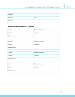 31
Prospecting and Methodology and Tools for Micrositing of Met-masts
Site Name:
Visited by: Date:
Site owner:
Geographical reference, GPS Readings
Location 1 Elevation (in meters):
Latitude: Longitude:
Site description:
Location 2 Elevation (in meters):
Latitude: Longitude:
Site description:
Location 3 Elevation (in meters):
Latitude: Longitude:
Site description:
Location 4 Elevation (in meters):
Latitude: Longitude:
Site description:
 