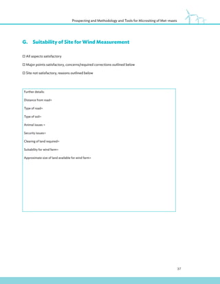37
Prospecting and Methodology and Tools for Micrositing of Met-masts
G.Suitability of Site for Wind Measurement
All aspects satisfactory
Major points satisfactory, concerns/required corrections outlined below
Site not satisfactory, reasons outlined below
Further details:
Distance from road=
Type of road=
Type of soil=
Animal issues =
Security issues=
Clearing of land required=
Suitability for wind farm=
Approximate size of land available for wind farm=
 