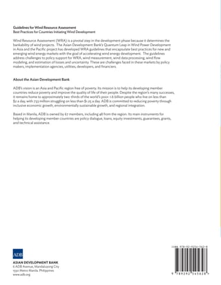 GUIDELINES FOR WIND
RESOURCE ASSESSMENT:
BEST PRACTICES FOR
COUNTRIES INITIATING
WIND DEVELOPMENT
ASIAN DEVELOPMENT BANK
Guidelines for Wind Resource Assessment
Best Practices for Countries Initiating Wind Development
Wind Resource Assessment (WRA) is a pivotal step in the development phase because it determines the
bankability of wind projects. The Asian Development Bank’s Quantum Leap in Wind Power Development
in Asia and the Pacific project has developed WRA guidelines that encapsulate best practices for new and
emerging wind energy markets with the goal of accelerating wind energy development. The guidelines
address challenges to policy support for WRA, wind measurement, wind data processing, wind flow
modeling, and estimation of losses and uncertainty. These are challenges faced in these markets by policy
makers, implementation agencies, utilities, developers, and financiers.
About the Asian Development Bank
ADB’s vision is an Asia and Pacific region free of poverty. Its mission is to help its developing member
countries reduce poverty and improve the quality of life of their people. Despite the region’s many successes,
it remains home to approximately two-thirds of the world’s poor: 1.6 billion people who live on less than
$2 a day, with 733 million struggling on less than $1.25 a day. ADB is committed to reducing poverty through
inclusive economic growth, environmentally sustainable growth, and regional integration.
Based in Manila, ADB is owned by 67 members, including 48 from the region. Its main instruments for
helping its developing member countries are policy dialogue, loans, equity investments, guarantees, grants,
and technical assistance.
ASIAN DEVELOPMENT BANK
6 ADB Avenue, Mandaluyong City
1550 Metro Manila. Philippines
www.adb.org
 