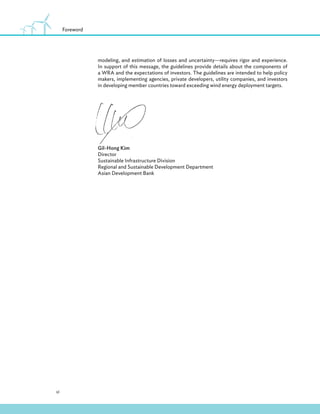 vi
Foreword
modeling, and estimation of losses and uncertainty—requires rigor and experience.
In support of this message, the guidelines provide details about the components of
a WRA and the expectations of investors. The guidelines are intended to help policy
makers, implementing agencies, private developers, utility companies, and investors
in developing member countries toward exceeding wind energy deployment targets.
Gil-Hong Kim
Director
Sustainable Infrastructure Division
Regional and Sustainable Development Department
Asian Development Bank
 
