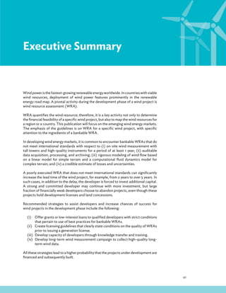 vii
Executive Summary
Windpoweristhefastest-growingrenewableenergyworldwide.Incountrieswithviable
wind resources, deployment of wind power features prominently in the renewable
energy road map. A pivotal activity during the development phase of a wind project is
wind resource assessment (WRA).
WRA quantifies the wind resource; therefore, it is a key activity not only to determine
the financial feasibility of a specific wind project, but also to map the wind resources for
a region or a country. This publication will focus on the emerging wind energy markets.
The emphasis of the guidelines is on WRA for a specific wind project, with specific
attention to the ingredients of a bankable WRA.
In developing wind energy markets, it is common to encounter bankable WRAs that do
not meet international standards with respect to (i) on-site wind measurement with
tall towers and high-quality instruments for a period of at least 1 year; (ii) auditable
data acquisition, processing, and archiving; (iii) rigorous modeling of wind flow based
on a linear model for simple terrain and a computational fluid dynamics model for
complex terrain; and (iv) a credible estimate of losses and uncertainties.
A poorly executed WRA that does not meet international standards can significantly
increase the lead time of the wind project, for example, from 2 years to over 5 years. In
such cases, in addition to the delay, the developer is forced to invest additional capital.
A strong and committed developer may continue with more investment, but large
fraction of financially weak developers choose to abandon projects, even though these
projects hold development licenses and land concessions.
Recommended strategies to assist developers and increase chances of success for
wind projects in the development phase include the following:
(i) Offer grants or low-interest loans to qualified developers with strict conditions
that pertain to use of best practices for bankable WRAs.
(ii) Create licensing guidelines that clearly state conditions on the quality of WRAs
prior to issuing a generation license.
(iii) Develop capacity of developers through knowledge transfer and training.
(iv) Develop long-term wind measurement campaign to collect high-quality long-
term wind data.
All these strategies lead to a higher probability that the projects under development are
financed and subsequently built.
 