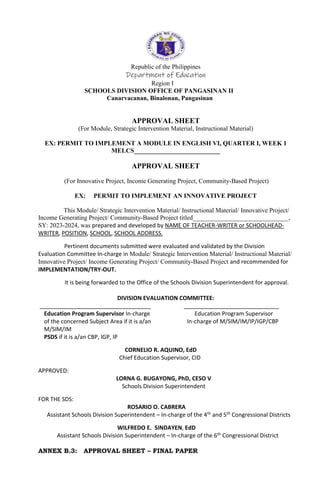 Republic of the Philippines
Department of Education
Region I
SCHOOLS DIVISION OFFICE OF PANGASINAN II
Canarvacanan, Binalonan, Pangasinan
APPROVAL SHEET
(For Module, Strategic Intervention Material, Instructional Material)
EX: PERMIT TO IMPLEMENT A MODULE IN ENGLISH VI, QUARTER I, WEEK 1
MELCS___________________________
APPROVAL SHEET
(For Innovative Project, Income Generating Project, Community-Based Project)
EX: PERMIT TO IMPLEMENT AN INNOVATIVE PROJECT
This Module/ Strategic Intervention Material/ Instructional Material/ Innovative Project/
Income Generating Project/ Community-Based Project titled______________________________,
SY: 2023-2024, was prepared and developed by NAME OF TEACHER-WRITER or SCHOOLHEAD-
WRITER, POSITION, SCHOOL, SCHOOL ADDRESS.
Pertinent documents submitted were evaluated and validated by the Division
Evaluation Committee In-charge in Module/ Strategic Intervention Material/ Instructional Material/
Innovative Project/ Income Generating Project/ Community-Based Project and recommended for
IMPLEMENTATION/TRY-OUT.
It is being forwarded to the Office of the Schools Division Superintendent for approval.
DIVISION EVALUATION COMMITTEE:
___________________________________ ______________________________
Education Program Supervisor In-charge Education Program Supervisor
of the concerned Subject Area if it is a/an In-charge of M/SIM/IM/IP/IGP/CBP
M/SIM/IM
PSDS if it is a/an CBP, IGP, IP
CORNELIO R. AQUINO, EdD
Chief Education Supervisor, CID
APPROVED:
LORNA G. BUGAYONG, PhD, CESO V
Schools Division Superintendent
FOR THE SDS:
ROSARIO O. CABRERA
Assistant Schools Division Superintendent – In-charge of the 4th and 5th Congressional Districts
WILFREDO E. SINDAYEN, EdD
Assistant Schools Division Superintendent – In-charge of the 6th Congressional District
ANNEX B.3: APPROVAL SHEET – FINAL PAPER
 