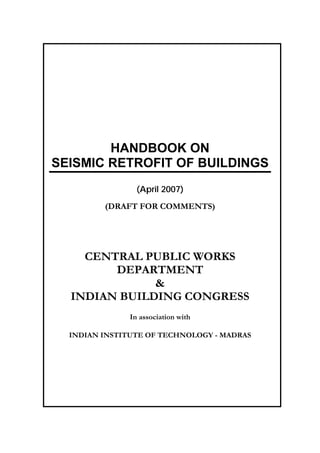 HANDBOOK ON
SEISMIC RETROFIT OF BUILDINGS
(April 2007)
(DRAFT FOR COMMENTS)
CENTRAL PUBLIC WORKS
DEPARTMENT
&
INDIAN BUILDING CONGRESS
In association with
INDIAN INSTITUTE OF TECHNOLOGY - MADRAS
 