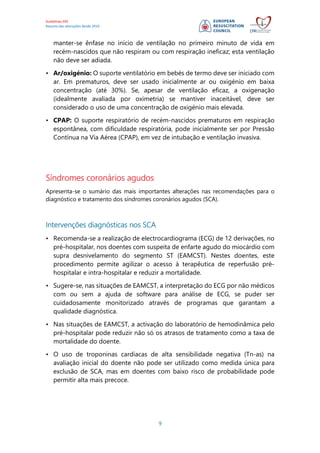 Guidelines ERC
Resumo das alterações desde 2010
9
manter-se ênfase no início de ventilação no primeiro minuto de vida em
recém-nascidos que não respiram ou com respiração ineficaz; esta ventilação
não deve ser adiada.
• Ar/oxigénio: O suporte ventilatório em bebés de termo deve ser iniciado com
ar. Em prematuros, deve ser usado inicialmente ar ou oxigénio em baixa
concentração (até 30%). Se, apesar de ventilação eficaz, a oxigenação
(idealmente avaliada por oximetria) se mantiver inaceitável, deve ser
considerado o uso de uma concentração de oxigénio mais elevada.
• CPAP: O suporte respiratório de recém-nascidos prematuros em respiração
espontânea, com dificuldade respiratória, pode inicialmente ser por Pressão
Contínua na Via Aérea (CPAP), em vez de intubação e ventilação invasiva.
Síndromes coronários agudos
Apresenta-se o sumário das mais importantes alterações nas recomendações para o
diagnóstico e tratamento dos síndromes coronários agudos (SCA).
Intervenções diagnósticas nos SCA
• Recomenda-se a realização de electrocardiograma (ECG) de 12 derivações, no
pré-hospitalar, nos doentes com suspeita de enfarte agudo do miocárdio com
supra desnivelamento do segmento ST (EAMCST). Nestes doentes, este
procedimento permite agilizar o acesso à terapêutica de reperfusão pré-
hospitalar e intra-hospitalar e reduzir a mortalidade.
• Sugere-se, nas situações de EAMCST, a interpretação do ECG por não médicos
com ou sem a ajuda de software para análise de ECG, se puder ser
cuidadosamente monitorizado através de programas que garantam a
qualidade diagnóstica.
• Nas situações de EAMCST, a activação do laboratório de hemodinâmica pelo
pré-hospitalar pode reduzir não só os atrasos de tratamento como a taxa de
mortalidade do doente.
• O uso de troponinas cardíacas de alta sensibilidade negativa (Tn-as) na
avaliação inicial do doente não pode ser utilizado como medida única para
exclusão de SCA, mas em doentes com baixo risco de probabilidade pode
permitir alta mais precoce.
 