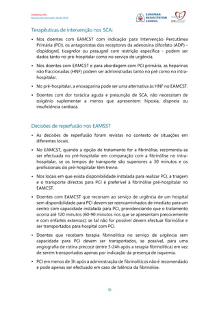 Guidelines ERC
Resumo das alterações desde 2010
10
Terapêuticas de intervenção nos SCA:
• Nos doentes com EAMCST com indicação para Intervenção Percutânea
Primária (PCI), os antagonistas dos receptores da adenosina difosfato (ADP) -
clopidogrel, ticagrelor ou prasugrel com restrição específica - podem ser
dados tanto no pré-hospitalar como no serviço de urgência.
• Nos doentes com EAMCST e para abordagem com PCI primária, as heparinas
não fraccionadas (HNF) podem ser administradas tanto no pré como no intra-
hospitalar.
• No pré-hospitalar, a enoxaparina pode ser uma alternativa às HNF no EAMCST.
• Doentes com dor torácica aguda e presunção de SCA, não necessitam de
oxigénio suplementar a menos que apresentem: hipoxia, dispneia ou
insuficiência cardíaca.
Decisões de reperfusão nos EAMSST
• As decisões de reperfusão foram revistas no contexto de situações em
diferentes locais.
• No EAMCST, quando a opção de tratamento for a fibrinólise, recomenda-se
ser efectuada no pré-hospitalar em comparação com a fibrinólise no intra-
hospitalar, se os tempos de transporte são superiores a 30 minutos e os
profissionais do pré-hospitalar têm treino.
• Nos locais em que exista disponibilidade instalada para realizar PCI, a triagem
e o transporte directos para PCI é preferível à fibrinólise pré-hospitalar no
EAMCST.
• Doentes com EAMCST que recorram ao serviço de urgência de um hospital
sem disponibilidade para PCI devem ser reencaminhados de imediato para um
centro com capacidade instalada para PCI, providenciando que o tratamento
ocorra até 120 minutos (60-90 minutos nos que se apresentam precocemente
e com enfartes extensos); se tal não for possível devem efectuar fibrinólise e
ser transportados para hospital com PCI.
• Doentes que recebam terapia fibrinolítica no serviço de urgência sem
capacidade para PCI devem ser transportados, se possível, para uma
angiografia de rotina precoce (entre 3-24h após a terapia fibrinolítica) em vez
de serem transportados apenas por indicação da presença de isquemia.
• PCI em menos de 3h após a administração de fibrinolíticos não é recomendado
e pode apenas ser efectuado em caso de falência da fibrinólise.
 