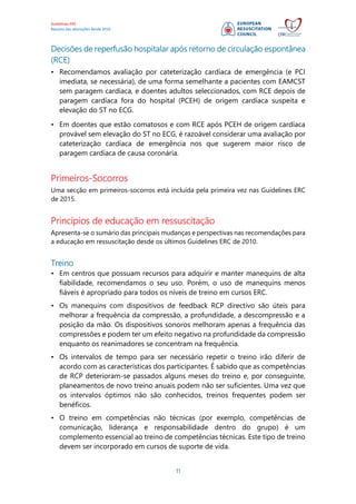 Guidelines ERC
Resumo das alterações desde 2010
11
Decisões de reperfusão hospitalar após retorno de circulação espontânea
(RCE)
• Recomendamos avaliação por cateterização cardíaca de emergência (e PCI
imediata, se necessária), de uma forma semelhante a pacientes com EAMCST
sem paragem cardíaca, e doentes adultos seleccionados, com RCE depois de
paragem cardíaca fora do hospital (PCEH) de origem cardíaca suspeita e
elevação do ST no ECG.
• Em doentes que estão comatosos e com RCE após PCEH de origem cardíaca
provável sem elevação do ST no ECG, é razoável considerar uma avaliação por
cateterização cardíaca de emergência nos que sugerem maior risco de
paragem cardíaca de causa coronária.
Primeiros-Socorros
Uma secção em primeiros-socorros está incluída pela primeira vez nas Guidelines ERC
de 2015.
Princípios de educação em ressuscitação
Apresenta-se o sumário das principais mudanças e perspectivas nas recomendações para
a educação em ressuscitação desde os últimos Guidelines ERC de 2010.
Treino
• Em centros que possuam recursos para adquirir e manter manequins de alta
fiabilidade, recomendamos o seu uso. Porém, o uso de manequins menos
fiáveis é apropriado para todos os níveis de treino em cursos ERC.
• Os manequins com dispositivos de feedback RCP directivo são úteis para
melhorar a frequência da compressão, a profundidade, a descompressão e a
posição da mão. Os dispositivos sonoros melhoram apenas a frequência das
compressões e podem ter um efeito negativo na profundidade da compressão
enquanto os reanimadores se concentram na frequência.
• Os intervalos de tempo para ser necessário repetir o treino irão diferir de
acordo com as características dos participantes. É sabido que as competências
de RCP deterioram-se passados alguns meses do treino e, por conseguinte,
planeamentos de novo treino anuais podem não ser suficientes. Uma vez que
os intervalos óptimos não são conhecidos, treinos frequentes podem ser
benéficos.
• O treino em competências não técnicas (por exemplo, competências de
comunicação, liderança e responsabilidade dentro do grupo) é um
complemento essencial ao treino de competências técnicas. Este tipo de treino
devem ser incorporado em cursos de suporte de vida.
 
