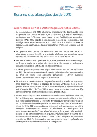 Guidelines ERC
Resumo das alterações desde 2010
2
Resumo das alterações desde 2010
Suporte Básico de Vida e Desfibrilhação Automática Externa
• As recomendações ERC 2015 salientam a importância vital da interacção entre
o operador dos centros de orientação, o socorrista que executa reanimação
cardiopulmonar (RCP) e o rápido acesso a um Desfibrilhador Automático
Externo (DAE). Uma rápida e coordenada resposta da comunidade, que
consiga reunir estes elementos, é a chave para o aumento da taxa de
sobrevivência nas Paragens Cardiorrespiratórias (PCR) que ocorrem fora do
hospital.
• O operador dos centros de orientação tem um importante papel no
diagnóstico precoce de PCR, na orientação telefónica dos socorristas para a
realização de manobras de RCP e na localização e envio de um DAE.
• O socorrista treinado e capaz deve abordar rapidamente a vítima em colapso
de forma a avaliar se a vítima não responde e não respira normalmente e
activar de imediato o sistema de emergência médica.
• A vítima que não responde e não respira normalmente está em PCR e necessita
de RCP. Socorristas e operadores dos centros de orientação devem suspeitar
da PCR em vítima que apresente convulsões e devem averiguar
cuidadosamente se a vítima respira normalmente.
• Os socorristas devem executar compressões torácicas a todas as vítimas em
PCR. Socorristas treinados e capazes de executar ventilação “boca a boca”
podem alternar compressões torácicas com ventilações. A evidência científica
entre Suporte Básico de Vida (SBV) apenas com compressões torácicas e SBV
convencional não é suficiente para alterar a prática actual.
• RCP de elevada qualidade é fundamental na melhoria do resultado final. Não
há modificação nas recomendações no que respeita à profundidade e ritmo
das compressões torácicas. O socorrista deve assegurar compressões torácicas
de profundidade adequada (pelo menos 5 cm mas não mais de 6 cm) e a um
ritmo de 100 a 120 compressões por minuto. A cada compressão, permitir a
completa descompressão torácica e minimizar as interrupções nas
compressões. Ao ventilar “boca a boca”/insuflar, a duração de cada ventilação
deverá ser de aproximadamente 1 segundo, insuflando com o volume de ar
suficiente para uma elevação visível do tórax. O rácio compressões/ventilações
mantém-se 30:2. As interrupções nas compressões para a realização das
ventilações não devem ser superiores a 10 segundos.
 