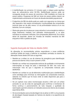 Guidelines ERC
Resumo das alterações desde 2010
3
• A desfibrilhação nos primeiros 3-5 minutos após o colapso pode significar
taxas de sobrevivência entre 50-70%. Desfibrilhação precoce pode ser
conseguida através do acesso do socorrista a DAE instalados em locais de
acesso público. Programas de DAE em locais de acesso público devem ser
implementados activamente em locais de elevada densidade populacional.
• O algoritmo de SBV de adulto pode ser usado com segurança na criança que
não responde e não respira normalmente. A profundidade das compressões
torácicas deve ser de pelo menos 1/3 da profundidade torácica (4 cm nos
lactentes, 5cm em crianças).
• Obstrução grave da via aérea por corpo estranho é uma emergência médica e
exige tratamento imediato com palmadas interescapulares, e, se estas
manobras se mostrarem ineficazes, com compressões abdominais. Se a vítima
deixar de responder, devem ser iniciadas de imediato manobras de SBV
enquanto é feito o pedido de ajuda.
Suporte Avançado de Vida no Adulto (SAV)
As alterações às recomendações prévias responderam a novas evidências
científicas sólidas de modo a melhorar os resultados centrados no doente. As
alterações chaves desde 2010 são as seguintes:
• Mantém-se o enfase no uso de sistemas de emergência para identificação
precoce do doente crítico e assim prevenir a PCR.
• Mantém-se o enfase nas compressões torácicas de qualidade e minimamente
interrompidas ao longo de toda a intervenção de SAV. Isto inclui não
interromper mais do que 5 segundos as compressões torácicas para
desfibrilhar.
• Mantém-se o enfase no uso de eléctrodos multifunções para a desfibrilhação
como estratégia para minimizar as interrupções nas compressões torácicas,
sabendo no entanto que há locais onde só estão disponíveis pás para a
desfibrilhação.
• Há um capítulo novo sobre monitorização durante o SAV com um enfase
acrescido no uso da onda de capnografia para confirmar e monitorizar de
forma contínua o posicionamento do tubo traqueal, a qualidade da
reanimação e permitir ainda ter um indicador precoce do retorno da circulação
espontânea (RCE).
• Há recomendações acerca da abordagem da via aérea no SAV e uma proposta
de abordagem faseada baseada em factores do doente e na experiência do
reanimador.
 