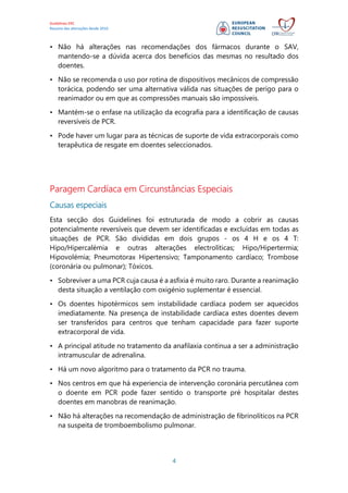 Guidelines ERC
Resumo das alterações desde 2010
4
• Não há alterações nas recomendações dos fármacos durante o SAV,
mantendo-se a dúvida acerca dos benefícios das mesmas no resultado dos
doentes.
• Não se recomenda o uso por rotina de dispositivos mecânicos de compressão
torácica, podendo ser uma alternativa válida nas situações de perigo para o
reanimador ou em que as compressões manuais são impossíveis.
• Mantém-se o enfase na utilização da ecografia para a identificação de causas
reversíveis de PCR.
• Pode haver um lugar para as técnicas de suporte de vida extracorporais como
terapêutica de resgate em doentes seleccionados.
Paragem Cardíaca em Circunstâncias Especiais
Causas especiais
Esta secção dos Guidelines foi estruturada de modo a cobrir as causas
potencialmente reversíveis que devem ser identificadas e excluídas em todas as
situações de PCR. São divididas em dois grupos - os 4 H e os 4 T:
Hipo/Hipercalémia e outras alterações electrolíticas; Hipo/Hipertermia;
Hipovolémia; Pneumotorax Hipertensivo; Tamponamento cardíaco; Trombose
(coronária ou pulmonar); Tóxicos.
• Sobreviver a uma PCR cuja causa é a asfixia é muito raro. Durante a reanimação
desta situação a ventilação com oxigénio suplementar é essencial.
• Os doentes hipotérmicos sem instabilidade cardíaca podem ser aquecidos
imediatamente. Na presença de instabilidade cardíaca estes doentes devem
ser transferidos para centros que tenham capacidade para fazer suporte
extracorporal de vida.
• A principal atitude no tratamento da anafilaxia continua a ser a administração
intramuscular de adrenalina.
• Há um novo algoritmo para o tratamento da PCR no trauma.
• Nos centros em que há experiencia de intervenção coronária percutânea com
o doente em PCR pode fazer sentido o transporte pré hospitalar destes
doentes em manobras de reanimação.
• Não há alterações na recomendação de administração de fibrinolíticos na PCR
na suspeita de tromboembolismo pulmonar.
 