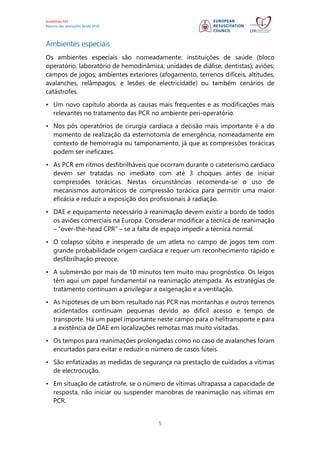 Guidelines ERC
Resumo das alterações desde 2010
5
Ambientes especiais
Os ambientes especiais são nomeadamente: instituições de saúde (bloco
operatório, laboratório de hemodinâmica, unidades de diálise, dentistas); aviões;
campos de jogos; ambientes exteriores (afogamento, terrenos difíceis, altitudes,
avalanches, relâmpagos, e lesões de electricidade) ou também cenários de
catástrofes.
• Um novo capítulo aborda as causas mais frequentes e as modificações mais
relevantes no tratamento das PCR no ambiente peri-operatório.
• Nos pós operatórios de cirurgia cardíaca a decisão mais importante é a do
momento de realização da esternotomia de emergência, nomeadamente em
contexto de hemorragia ou tamponamento, já que as compressões torácicas
podem ser ineficazes.
• As PCR em ritmos desfibrilháveis que ocorram durante o cateterismo cardíaco
devem ser tratadas no imediato com até 3 choques antes de iniciar
compressões torácicas. Nestas circunstâncias recomenda-se o uso de
mecanismos automáticos de compressão torácica para permitir uma maior
eficácia e reduzir a exposição dos profissionais à radiação.
• DAE e equipamento necessário à reanimação devem existir a bordo de todos
os aviões comerciais na Europa. Considerar modificar a técnica de reanimação
– “over-the-head CPR” – se a falta de espaço impedir a técnica normal.
• O colapso súbito e inesperado de um atleta no campo de jogos tem com
grande probabilidade origem cardíaca e requer um reconhecimento rápido e
desfibrilhação precoce.
• A submersão por mais de 10 minutos tem muito mau prognóstico. Os leigos
têm aqui um papel fundamental na reanimação atempada. As estratégias de
tratamento continuam a privilegiar a oxigenação e a ventilação.
• As hipóteses de um bom resultado nas PCR nas montanhas e outros terrenos
acidentados continuam pequenas devido ao difícil acesso e tempo de
transporte. Há um papel importante neste campo para o helitransporte e para
a existência de DAE em localizações remotas mas muito visitadas.
• Os tempos para reanimações prolongadas como no caso de avalanches foram
encurtados para evitar e reduzir o número de casos fúteis.
• São enfatizadas as medidas de segurança na prestação de cuidados a vítimas
de electrocução.
• Em situação de catástrofe, se o número de vítimas ultrapassa a capacidade de
resposta, não iniciar ou suspender manobras de reanimação nas vítimas em
PCR.
 