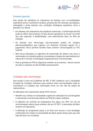Guidelines ERC
Resumo das alterações desde 2010
6
Doentes especiais
Esta secção faz referência ao tratamento de doentes com co-morbilidades
específicas (asma, insuficiência cardíaca, presença de CDI, doenças neurológicas,
obesidade) e ainda doentes com condições fisiológicas específicas como a
gravidez e os idosos.
• Em doentes com dispositivos de assistência ventricular, a confirmação de PCR
pode ser difícil. Nos primeiros 10 dias de pós-operatório se houver uma PCR
que não responda à desfibrilhação, uma esternotomia deve ser feita de
imediato.
• Os doentes com hemorragia sub-aracnoideia podem ter achados
electrocardiográficos que sugerem um síndrome coronário agudo. Só o
julgamento clínico permite escolher fazer primeiro coronariografia ou TAC
cerebral.
• Não houve alterações no algoritmo de reanimação de obesos mas como a
reanimação é um desafio pode ser considerada a rotação de reanimadores em
menos de 2 minutos. A entubação traqueal precoce é recomendada.
• Para as grávidas em PCR os objectivos mantém-se os mesmos – desvio manual
do útero e cesariana se não há ROSC precocemente.
Cuidados pós reanimação
Esta secção é nova nos Guidelines do ERC. O ERC colaborou com a Sociedade
Europeia de Cuidados Intensivos para produzir estas recomendações onde se
reconhecem os cuidados pós reanimação como um elo vital da cadeia de
sobrevivência.
As alterações mais importantes desde 2010 incluem:
• Mantém-se o enfase na necessidade urgente de realização de coronáriografia
e intervenção coronária percutânea nas PCR de origem cardíacas.
• O objectivo de controlo da temperatura fica agora nos 36ºC em vez da
recomendação anterior para arrefecer até aos 32-34ºC. A prevenção da febre
mantem-se importante.
• A definição do prognóstico passa a ser feita com recurso a uma estratégia
multimodal com enfase na necessidade de deixar passar tempo para que não
haja fármacos em circulação.
 