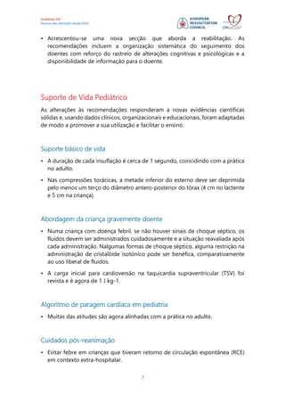 Guidelines ERC
Resumo das alterações desde 2010
7
• Acrescentou-se uma nova secção que aborda a reabilitação. As
recomendações incluem a organização sistemática do seguimento dos
doentes com reforço do rastreio de alterações cognitivas e psicológicas e a
disponibilidade de informação para o doente.
Suporte de Vida Pediátrico
As alterações às recomendações responderam a novas evidências científicas
sólidas e, usando dados clínicos, organizacionais e educacionais, foram adaptadas
de modo a promover a sua utilização e facilitar o ensino.
Suporte básico de vida
• A duração de cada insuflação é cerca de 1 segundo, coincidindo com a prática
no adulto.
• Nas compressões torácicas, a metade inferior do esterno deve ser deprimida
pelo menos um terço do diâmetro antero-posterior do tórax (4 cm no lactente
e 5 cm na criança).
Abordagem da criança gravemente doente
• Numa criança com doença febril, se não houver sinais de choque séptico, os
fluidos devem ser administrados cuidadosamente e a situação reavaliada após
cada administração. Nalgumas formas de choque séptico, alguma restrição na
administração de cristalóide isotónico pode ser benéfica, comparativamente
ao uso liberal de fluidos.
• A carga inicial para cardioversão na taquicardia supraventricular (TSV) foi
revista e é agora de 1 J kg-1.
Algoritmo de paragem cardíaca em pediatria
• Muitas das atitudes são agora alinhadas com a prática no adulto.
Cuidados pós-reanimação
• Evitar febre em crianças que tiveram retorno de circulação espontânea (RCE)
em contexto extra-hospitalar.
 