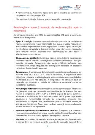 Guidelines ERC
Resumo das alterações desde 2010
8
• A normotermia ou hipotermia ligeira deve ser o objectivo do controlo de
temperatura em crianças após RCE.
• Não existe um indicador único de quando suspender reanimação.
Reanimação e apoio à transição de recém-nascidos após o
nascimento
As principais alterações em 2015 às recomendações ERC para a reanimação
neonatal são as seguintes:
• Apoio à transição: Reconhecimento da situação particular de um bebé ao
nascer, que raramente requer reanimação mas que, por vezes, necessita de
ajuda médica no processo de transição pós-natal. O termo “apoio à transição”
foi introduzido para ajudar a distinguir melhor entre intervenções necessárias
para restaurar funções orgânicas vitais (reanimação) ou para apoiar a
adaptação do recém-nascido.
• Clampagem do cordão: Em bebés que nascem bem, de termo e prematuros,
recomenda-se um atraso na clampagem do cordão de pelo menos 1 min após
expulsão completa. Actualmente não existe evidência suficiente para
recomendar um tempo adequado para a clampagem do cordão em bebés que
necessitam de reanimação ao nascer.
• Temperatura: A temperatura de bebés recém-nascidos sem asfixia deve ser
mantida entre 36.5° C e 37.5° C após o nascimento. A importância deste
objectivo é reforçada e sublinhada pela forte associação com morbilidade e
mortalidade quando não atingido. A temperatura de admissão deve ser
registada, pela importância como factor preditivo de evolução e por ser um
indicador de qualidade.
• Manutenção da temperatura: Em recém-nascidos com menos de 32 semanas
de gestação, pode ser necessária uma combinação de intervenções para
manter a temperatura entre 36.5° C e 37.5°C depois do parto, durante a
admissão e estabilização. Estas atitudes podem incluir gases respiratórios
aquecidos e humidificados, elevação da temperatura ambiente com
envolvimento do corpo e cabeça em invólucro plástico e cobertor térmico, ou
apenas cobertor térmico. Todas estas medidas foram já, comprovadamente,
eficazes na redução da hipotermia.
• Avaliação optimizada da frequência cardíaca: É sugerido que durante a
reanimação neonatal pode ser usada monitorização electrocardiográfica para
fornecer uma avaliação rápida e precisa da frequência cardíaca.
• Mecónio: Na presença de mecónio, a intubação traqueal não deve ser rotina
e apenas deve ser realizada perante suspeita de obstrução traqueal. Deve
 