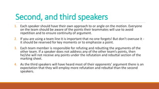 Second, and third speakers
1. Each speaker should have their own approach to or angle on the motion. Everyone
on the team should be aware of the points their teammates will use to avoid
repetition and to ensure continuity of argument.
2. If you are using a team line it is important that no one forgets! But don’t overuse it -
it should be reserved for key moments or to emphasize a point.
3. Each team member is responsible for refuting and rebutting the arguments of the
other team. If a speaker does not address any of the other team’s points, then
he/she will not receive any points under the refutation and rebuttal section of the
marking sheet.
4. As the third speakers will have heard most of their opponents’ argument there is an
expectation that they will employ more refutation and rebuttal than the second
speakers.
 
