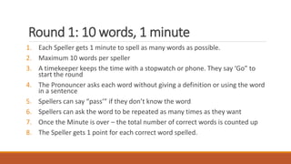 Round 1: 10 words, 1 minute
1. Each Speller gets 1 minute to spell as many words as possible.
2. Maximum 10 words per speller
3. A timekeeper keeps the time with a stopwatch or phone. They say ‘Go” to
start the round
4. The Pronouncer asks each word without giving a definition or using the word
in a sentence
5. Spellers can say “pass’” if they don’t know the word
6. Spellers can ask the word to be repeated as many times as they want
7. Once the Minute is over – the total number of correct words is counted up
8. The Speller gets 1 point for each correct word spelled.
 