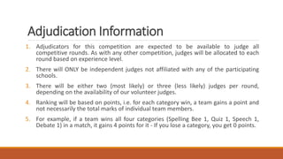 Adjudication Information
1. Adjudicators for this competition are expected to be available to judge all
competitive rounds. As with any other competition, judges will be allocated to each
round based on experience level.
2. There will ONLY be independent judges not affiliated with any of the participating
schools.
3. There will be either two (most likely) or three (less likely) judges per round,
depending on the availability of our volunteer judges.
4. Ranking will be based on points, i.e. for each category win, a team gains a point and
not necessarily the total marks of individual team members.
5. For example, if a team wins all four categories (Spelling Bee 1, Quiz 1, Speech 1,
Debate 1) in a match, it gains 4 points for it - If you lose a category, you get 0 points.
 