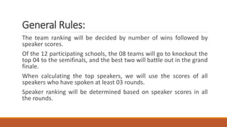 General Rules:
The team ranking will be decided by number of wins followed by
speaker scores.
Of the 12 participating schools, the 08 teams will go to knockout the
top 04 to the semifinals, and the best two will battle out in the grand
finale.
When calculating the top speakers, we will use the scores of all
speakers who have spoken at least 03 rounds.
Speaker ranking will be determined based on speaker scores in all
the rounds.
 