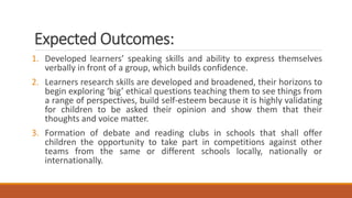 Expected Outcomes:
1. Developed learners’ speaking skills and ability to express themselves
verbally in front of a group, which builds confidence.
2. Learners research skills are developed and broadened, their horizons to
begin exploring ‘big’ ethical questions teaching them to see things from
a range of perspectives, build self-esteem because it is highly validating
for children to be asked their opinion and show them that their
thoughts and voice matter.
3. Formation of debate and reading clubs in schools that shall offer
children the opportunity to take part in competitions against other
teams from the same or different schools locally, nationally or
internationally.
 