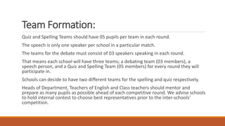 Team Formation:
Quiz and Spelling Teams should have 05 pupils per team in each round.
The speech is only one speaker per school in a particular match.
The teams for the debate must consist of 03 speakers speaking in each round.
That means each school will have three teams; a debating team (03 members), a
speech person, and a Quiz and Spelling Team (05 members) for every round they will
participate in.
Schools can decide to have two different teams for the spelling and quiz respectively.
Heads of Department, Teachers of English and Class teachers should mentor and
prepare as many pupils as possible ahead of each competitive round. We advise schools
to hold internal contest to choose best representatives prior to the inter-schools’
competition.
 