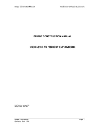 Bridge Construction Manual                            Guidelines to Project Supervisors




                                  BRIDGE CONSTRUCTION MANUAL



                                GUIDELINES TO PROJECT SUPERVISORS




First Published: January 1981
Second Edition: April 1993




Bridge Engineering                                                              Page 1
Revision: April 1996
 