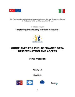 The Twining project, an institutional cooperation between Italy and Turkey, is co-financed
                  by the European Union and the Republic of Turkey.



                                 EU TWINNING PROJECT

        “Improving Data Quality in Public Accounts”




 GUIDELINES FOR PUBLIC FINANCE DATA
     DISSEMINATION AND ACCESS

                               Final version



                                     Activity 1.7


                                      May 2012




                                            1
 