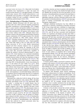 JACC Vol. 57, No. 11, 2011                                                                                   Fuster et al.    e117
March 15, 2011:e101–98                                                                    ACC/AHA/ESC Practice Guidelines

associated stroke risk factors (21). About half of all elderly      LAA ﬂow velocities are lower in patients with atrial ﬂutter
AF patients have hypertension (a major risk factor for           than are usually seen during sinus rhythm but higher than in
cerebrovascular disease) (47), and approximately 12% harbor      AF. Whether this accounts for any lower prevalence of LAA
carotid artery stenosis (201). Carotid atherosclerosis is not    thrombus or thromboembolism associated with atrial ﬂutter is
substantially more prevalent in AF patients with stroke than     uncertain. As in AF, atrial ﬂutter is associated with low
in patients without AF and is probably a relatively minor        appendage emptying velocities following cardioversion with
contributing epidemiological factor (202).                       the potential for thromboembolism (226,227) and anticoagu-
                                                                 lation is similarly recommended. (See Section 8.1.4.1.3,
5.4.1. Pathophysiology of Thrombus Formation
                                                                 Therapeutic Implications.)
Thrombotic material associated with AF arises most fre-
                                                                    Although endothelial dysfunction has been difﬁcult to
quently in the LAA, which cannot be regularly examined by
                                                                 demonstrate as distinctly contributing to thrombus formation
precordial (transthoracic) echocardiography (203). Doppler
                                                                 in AF, it may, along with stasis, contribute to a hypercoagu-
TEE is a more sensitive and speciﬁc method to assess LAA
                                                                 lable state. Systemic and/or atrial tissue levels of P-selectin
function (204) and to detect thrombus formation. Thrombi are
                                                                 and von Willebrand factor are elevated in some patients
more often encountered in AF patients with ischemic stroke
                                                                 (228 –233), and AF has been associated with biochemical
than in those without stroke (205). Although clinical man-
agement is based on the presumption that thrombus formation      markers of coagulation and platelet activation that reﬂect a
requires continuation of AF for approximately 48 h, thrombi      systemic hypercoagulable state (228,234 –236). Persistent and
have been identiﬁed by TEE within shorter intervals              paroxysmal AF have been associated with increased systemic
(206,207). Thrombus formation begins with Virchow’s triad        ﬁbrinogen and ﬁbrin D-dimer levels, indicating active intravas-
of stasis, endothelial dysfunction, and a hypercoagulable        cular thrombogenesis (228,236,237). Elevated thromboglobulin
state. Serial TEE studies of the LA (208) and LAA (209)          and platelet factor 4 levels in selected patients with AF indicate
during conversion of AF to sinus rhythm demonstrated             platelet activation (235,238,239), but these data are less robust,
reduced LAA ﬂow velocities related to loss of organized          in line with the lower efﬁcacy of platelet-inhibitor drugs for
mechanical contraction during AF. Stunning of the LAA            prevention of thromboembolism in clinical trials. Fibrin D-dimer
(210) seems responsible for an increased risk of thromboem-      levels are higher in patients with AF than in patients in sinus
bolic events after successful cardioversion, regardless of       rhythm, irrespective of underlying heart disease (240). The
whether the method is electrical, pharmacological, or spon-      levels of some markers of coagulation fall to normal during
taneous (210). Atrial stunning is at a maximum immediately       anticoagulation therapy (234), and some increase immediately
after cardioversion, with progressive improvement of atrial      after conversion to sinus rhythm and then normalize (241).
transport function within a few days but sometimes as long as    These biochemical markers do not, however, distinguish a
3 to 4 wk, depending on the duration of AF (210,211). This       secondary reaction to intravascular coagulation from a primary
corroborates the observation that following cardioversion,       hypercoagulable state.
more than 80% of thromboembolic events occur during the             C-reactive protein (CRP) is increased in patients with AF
ﬁrst 3 d and almost all occur within 10 d (212). Atrial          compared with controls (159,242) and correlates with clinical
stunning is more pronounced in patients with AF associated       and echocardiographic stroke risk factors (243). Although
with ischemic heart disease than in those with hypertensive      these ﬁndings do not imply a causal relationship, the associ-
heart disease or lone AF (210). Although stunning may be         ation may indicate that a thromboembolic milieu in the LA
milder with certain associated conditions or a short duration    may involve mechanisms linked to inﬂammation (243).
of AF, anticoagulation is recommended during cardioversion          In patients with rheumatic mitral stenosis undergoing
in all patients with AF lasting longer than 48 h or of unknown   trans-septal catheterization for balloon valvuloplasty, levels
duration, including lone AF except when anticoagulation is       of ﬁbrinopeptide A, thrombin–antithrombin III complex, and
contraindicated.                                                 prothrombin fragment F1.2 are increased in the LA compared
   Decreased ﬂow within the LA/LAA during AF has been            with the RA and femoral vein, indicating regional activation
associated with spontaneous echo contrast (SEC), thrombus        of the coagulation system (244,245). Whether such elevations
formation, and embolic events (213–218). Speciﬁcally, SEC,       are related to AF, for example, through atrial pressure
or “smoke,” a swirling haze of variable density, may be          overload or due to another mechanism has not been deter-
detected by transthoracic or transesophageal echocardio-         mined. Regional coagulopathy is associated with SEC in the
graphic imaging of the cardiac chambers and great vessels        LA and hence with atrial stasis (245).
under low-ﬂow conditions (219). This phenomenon relates to          Contrary to the prevalent concept that systemic anticoag-
ﬁbrinogen-mediated erythrocyte aggregation (220) and is not      ulation for 4 wk results in organization and endocardial
resolved by anticoagulation (221). There is evidence that SEC    adherence of LAA thrombus, TEE studies have veriﬁed
is a marker of stasis caused by AF (222–224). Independent        resolution of thrombus in the majority of patients (246).
predictors of SEC in patients with AF include LA enlarge-        Similar observations have deﬁned the dynamic nature of
ment, reduced LAA ﬂow velocity (213,225). LV dysfunction,        LA/LAA dysfunction following conversion of AF, providing
ﬁbrinogen level (218), and hematocrit (217,218). The utility     a mechanistic rationale for anticoagulation for several weeks
of SEC for prospective thromboembolic risk stratiﬁcation         before and after successful cardioversion. Conversely, in-
beyond that achieved by clinical assessment alone has,           creased ﬂow within the LA in patients with mitral regurgita-
however, not been conﬁrmed.                                      tion has been associated with less prevalent LA SEC
 