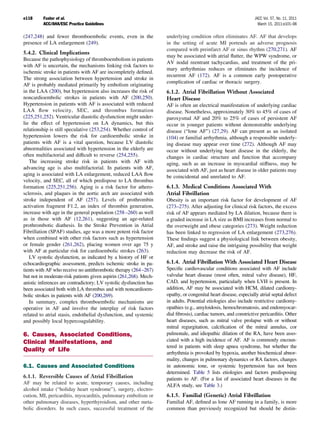 e118     Fuster et al.                                                                                            JACC Vol. 57, No. 11, 2011
         ACC/AHA/ESC Practice Guidelines                                                                            March 15, 2011:e101–98

(247,248) and fewer thromboembolic events, even in the              underlying condition often eliminates AF. AF that develops
presence of LA enlargement (249).                                   in the setting of acute MI portends an adverse prognosis
                                                                    compared with preinfarct AF or sinus rhythm (270,271). AF
5.4.2. Clinical Implications
                                                                    may be associated with atrial ﬂutter, the WPW syndrome, or
Because the pathophysiology of thromboembolism in patients
                                                                    AV nodal reentrant tachycardias, and treatment of the pri-
with AF is uncertain, the mechanisms linking risk factors to
                                                                    mary arrhythmias reduces or eliminates the incidence of
ischemic stroke in patients with AF are incompletely deﬁned.
                                                                    recurrent AF (172). AF is a common early postoperative
The strong association between hypertension and stroke in
                                                                    complication of cardiac or thoracic surgery.
AF is probably mediated primarily by embolism originating
in the LAA (200), but hypertension also increases the risk of       6.1.2. Atrial Fibrillation Without Associated
noncardioembolic strokes in patients with AF (200,250).             Heart Disease
Hypertension in patients with AF is associated with reduced         AF is often an electrical manifestation of underlying cardiac
LAA ﬂow velocity, SEC, and thrombus formation                       disease. Nonetheless, approximately 30% to 45% of cases of
(225,251,252). Ventricular diastolic dysfunction might under-       paroxysmal AF and 20% to 25% of cases of persistent AF
lie the effect of hypertension on LA dynamics, but this             occur in younger patients without demonstrable underlying
relationship is still speculative (253,254). Whether control of     disease (“lone AF”) (27,29). AF can present as an isolated
hypertension lowers the risk for cardioembolic stroke in            (104) or familial arrhythmia, although a responsible underly-
patients with AF is a vital question, because LV diastolic          ing disease may appear over time (272). Although AF may
abnormalities associated with hypertension in the elderly are       occur without underlying heart disease in the elderly, the
often multifactorial and difﬁcult to reverse (254,255).             changes in cardiac structure and function that accompany
   The increasing stroke risk in patients with AF with              aging, such as an increase in myocardial stiffness, may be
advancing age is also multifactorial. In patients with AF,          associated with AF, just as heart disease in older patients may
aging is associated with LA enlargement, reduced LAA ﬂow            be coincidental and unrelated to AF.
velocity, and SEC, all of which predispose to LA thrombus
formation (225,251,256). Aging is a risk factor for athero-         6.1.3. Medical Conditions Associated With
sclerosis, and plaques in the aortic arch are associated with       Atrial Fibrillation
stroke independent of AF (257). Levels of prothrombin               Obesity is an important risk factor for development of AF
activation fragment F1.2, an index of thrombin generation,          (273–275). After adjusting for clinical risk factors, the excess
increase with age in the general population (258 –260) as well      risk of AF appears mediated by LA dilation, because there is
as in those with AF (12,261), suggesting an age-related             a graded increase in LA size as BMI increases from normal to
prothrombotic diathesis. In the Stroke Prevention in Atrial         the overweight and obese categories (273). Weight reduction
Fibrillation (SPAF) studies, age was a more potent risk factor      has been linked to regression of LA enlargement (273,276).
when combined with other risk factors such as hypertension          These ﬁndings suggest a physiological link between obesity,
or female gender (261,262), placing women over age 75 y             AF, and stroke and raise the intriguing possibility that weight
with AF at particular risk for cardioembolic strokes (263).         reduction may decrease the risk of AF.
   LV systolic dysfunction, as indicated by a history of HF or
echocardiographic assessment, predicts ischemic stroke in pa-       6.1.4. Atrial Fibrillation With Associated Heart Disease
tients with AF who receive no antithrombotic therapy (264 –267)     Speciﬁc cardiovascular conditions associated with AF include
but not in moderate-risk patients given aspirin (261,268). Mech-    valvular heart disease (most often, mitral valve disease), HF,
anistic inferences are contradictory; LV systolic dysfunction has   CAD, and hypertension, particularly when LVH is present. In
been associated both with LA thrombus and with noncardioem-         addition, AF may be associated with HCM, dilated cardiomy-
bolic strokes in patients with AF (200,269).                        opathy, or congenital heart disease, especially atrial septal defect
   In summary, complex thromboembolic mechanisms are                in adults. Potential etiologies also include restrictive cardiomy-
operative in AF and involve the interplay of risk factors           opathies (e.g., amyloidosis, hemochromatosis, and endomyocar-
related to atrial stasis, endothelial dysfunction, and systemic     dial ﬁbrosis), cardiac tumors, and constrictive pericarditis. Other
and possibly local hypercoagulability.                              heart diseases, such as mitral valve prolapse with or without
                                                                    mitral regurgitation, calciﬁcation of the mitral annulus, cor
6. Causes, Associated Conditions,                                   pulmonale, and idiopathic dilation of the RA, have been asso-
Clinical Manifestations, and                                        ciated with a high incidence of AF. AF is commonly encoun-
                                                                    tered in patients with sleep apnea syndrome, but whether the
Quality of Life                                                     arrhythmia is provoked by hypoxia, another biochemical abnor-
                                                                    mality, changes in pulmonary dynamics or RA factors, changes
6.1. Causes and Associated Conditions                               in autonomic tone, or systemic hypertension has not been
                                                                    determined. Table 5 lists etiologies and factors predisposing
6.1.1. Reversible Causes of Atrial Fibrillation                     patients to AF. (For a list of associated heart diseases in the
AF may be related to acute, temporary causes, including             ALFA study, see Table 3.)
alcohol intake (“holiday heart syndrome”), surgery, electro-
cution, MI, pericarditis, myocarditis, pulmonary embolism or        6.1.5. Familial (Genetic) Atrial Fibrillation
other pulmonary diseases, hyperthyroidism, and other meta-          Familial AF, deﬁned as lone AF running in a family, is more
bolic disorders. In such cases, successful treatment of the         common than previously recognized but should be distin-
 