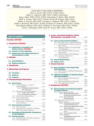 e102         Fuster et al.                                                                                                                               JACC Vol. 57, No. 11, 2011
             ACC/AHA/ESC Practice Guidelines                                                                                                               March 15, 2011:e101–98


                                       ACCF/AHA TASK FORCE MEMBERS
                                      Alice K. Jacobs, MD, FACC, FAHA, Chair;
                                Jeffrey L. Anderson, MD, FACC, FAHA, Chair-Elect;
                       Nancy Albert, PhD, CCNS, CCRN; Christopher E. Buller, MD, FACC#;
                        Mark A. Creager, MD, FACC, FAHA; Steven M. Ettinger, MD, FACC;
                      Robert A. Guyton, MD, FACC; Jonathan L. Halperin, MD, FACC, FAHA;
                 Judith S. Hochman, MD, FACC, FAHA; Frederick G. Kushner, MD, FACC, FAHA;
                    Erik Magnus Ohman, MD, FACC; William G. Stevenson, MD, FACC, FAHA;
                           Lynn G. Tarkington, RN#; Clyde W. Yancy, MD, FACC, FAHA



                                                                                             6. Causes, Associated Conditions, Clinical
  TABLE OF CONTENTS                                                                             Manifestations, and Quality of Life. . . . . . . . . . . .e118
Preamble (UPDATED) . . . . . . . . . . . . . . . . . . . . . . . . . . . .e104
                                                                                                 6.1. Causes and Associated Conditions . . . . . . . . . .e118
                                                                                                      6.1.1. Reversible Causes of Atrial Fibrillation . . . .e118
1. Introduction (UPDATED). . . . . . . . . . . . . . . . . . . . . . .e105                            6.1.2. Atrial Fibrillation Without Associated
                                                                                                             Heart Disease . . . . . . . . . . . . . . . . . . . . . . . . .e118
    1.1. Organization of Committee and                                                                6.1.3. Medical Conditions Associated With
         Evidence Review (UPDATED) . . . . . . . . . . . . . . . .e105                                       Atrial Fibrillation . . . . . . . . . . . . . . . . . . . . . .e118
    1.2. Contents of These Guidelines . . . . . . . . . . . . . . .e106                               6.1.4. Atrial Fibrillation With Associated
                                                                                                             Heart Disease . . . . . . . . . . . . . . . . . . . . . . . . .e118
    1.3. Changes Since the Initial Publication of
                                                                                                      6.1.5. Familial (Genetic) Atrial Fibrillation . . . . . . . .e118
         These Guidelines in 2001 . . . . . . . . . . . . . . . . . . .e107
                                                                                                      6.1.6. Autonomic Inﬂuences in
2. Deﬁnition . . . . . . . . . . . . . . . . . . . . . . . . . . . . . . . . . . . .e107                     Atrial Fibrillation . . . . . . . . . . . . . . . . . . . . . .e119
                                                                                                 6.2. Clinical Manifestations . . . . . . . . . . . . . . . . . . . . .e119
    2.1. Atrial Fibrillation . . . . . . . . . . . . . . . . . . . . . . . . . . .e107
                                                                                                6.3. Quality of Life . . . . . . . . . . . . . . . . . . . . . . . . . . . . . .e120
    2.2. Related Arrhythmias . . . . . . . . . . . . . . . . . . . . . . . .e107             7. Clinical Evaluation. . . . . . . . . . . . . . . . . . . . . . . . . . . .e120
3. Classiﬁcation . . . . . . . . . . . . . . . . . . . . . . . . . . . . . . . .e107
                                                                                                 7.1. Basic      Evaluation of the Patient With
4. Epidemiology and Prognosis . . . . . . . . . . . . . . . . . .e109                                 Atrial     Fibrillation . . . . . . . . . . . . . . . . . . . . . . . . . . .e120
                                                                                                      7.1.1.     Clinical History and Physical Examination . . .e120
    4.1. Prevalence . . . . . . . . . . . . . . . . . . . . . . . . . . . . . . . . .e109             7.1.2.     Investigations . . . . . . . . . . . . . . . . . . . . . . . . .e120
    4.2. Incidence . . . . . . . . . . . . . . . . . . . . . . . . . . . . . . . . . .e110       7.2. Additional Investigation of Selected Patients
                                                                                                      With Atrial Fibrillation . . . . . . . . . . . . . . . . . . . . . . .e120
   4.3. Prognosis . . . . . . . . . . . . . . . . . . . . . . . . . . . . . . . . . .e110
                                                                                                      7.2.1. Electrocardiogram Monitoring and
5. Pathophysiological Mechanisms. . . . . . . . . . . . . . .e111                                            Exercise Testing . . . . . . . . . . . . . . . . . . . . . . .e121
                                                                                                      7.2.2. Transesophageal Echocardiography. . . . . . . .e122
    5.1. Atrial Factors. . . . . . . . . . . . . . . . . . . . . . . . . . . . . . .e111              7.2.3. Electrophysiological Study . . . . . . . . . . . . . . .e122
         5.1.1. Atrial Pathology as a Cause of                                               8. Management (UPDATED) . . . . . . . . . . . . . . . . . . . . . .e122
                Atrial Fibrillation . . . . . . . . . . . . . . . . . . . . . .e111
                        5.1.1.1. PATHOLOGICAL CHANGES CAUSED BY
                                                                                                 8.1. Pharmacological and Nonpharmacological
                              ATRIAL FIBRILLATION .....................e112
                                                                                                      Therapeutic Options . . . . . . . . . . . . . . . . . . . . . . . .e123
            5.1.2. Mechanisms of Atrial Fibrillation . . . . . . . . .e112
                     5.1.2.1. AUTOMATIC FOCUS THEORY ................e112
                                                                                                      8.1.1. Pharmacological Therapy . . . . . . . . . . . . . . . .e123
                                                                                                                     8.1.1.1. DRUGS MODULATING THE RENIN-
                     5.1.2.2. MULTIPLE-WAVELET HYPOTHESIS ...........e113
                                                                                                                              ANGIOTENSIN-ALDOSTERONE SYSTEM .......e123
            5.1.3. Atrial Electrical Remodeling . . . . . . . . . . . . .e114
                                                                                                                     8.1.1.2. HMG COA-REDUCTASE
            5.1.4. Counteracting Atrial                                                                                 INHIBITORS (STATINS) .....................e123
                   Electrical Remodeling . . . . . . . . . . . . . . . . . .e115                         8.1.2. Heart Rate Control Versus
            5.1.5. Other Factors Contributing to                                                                Rhythm Control . . . . . . . . . . . . . . . . . . . . . . .e123
                   Atrial Fibrillation . . . . . . . . . . . . . . . . . . . . . .e115                               8.1.2.1. DISTINGUISHING SHORT-TERM AND
    5.2. Atrioventricular Conduction . . . . . . . . . . . . . . . . .e115                                                    LONG-TERM TREATMENT GOALS          ............e123
         5.2.1. General Aspects . . . . . . . . . . . . . . . . . . . . . . .e115                                    8.1.2.2. CLINICAL TRIALS COMPARING RATE CONTROL

         5.2.2. Atrioventricular Conduction in Patients                                                                       AND RHYTHM CONTROL ....................e124

                With Preexcitation Syndromes . . . . . . . . . . .e116                                               8.1.2.3. EFFECT ON SYMPTOMS AND QUALITY
                                                                                                                              OF LIFE   .................................e125
    5.3. Myocardial and Hemodynamic Consequences                                                                     8.1.2.4. EFFECTS ON HEART FAILURE ...............e125
         of Atrial Fibrillation . . . . . . . . . . . . . . . . . . . . . . . . . .e116                              8.1.2.5. EFFECTS ON
    5.4. Thromboembolism . . . . . . . . . . . . . . . . . . . . . . . . . .e116                                              THROMBOEMBOLIC COMPLICATIONS            ........e125
         5.4.1. Pathophysiology of Thrombus Formation . . . .e117                                                    8.1.2.6. EFFECTS ON MORTALITY
         5.4.2. Clinical Implications . . . . . . . . . . . . . . . . . . .e118                                               AND HOSPITALIZATION ....................e125
 