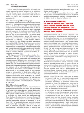 e122      Fuster et al.                                                                                          JACC Vol. 57, No. 11, 2011
          ACC/AHA/ESC Practice Guidelines                                                                          March 15, 2011:e101–98

   Exercise testing should be performed if myocardial isch-          cated when ablative therapy of arrhythmias that trigger AF or
emia is suspected and prior to initiating type IC antiarrhyth-       ablation of AF is planned.
mic drug therapy. Another reason for exercise testing is to             In patients with AF who are candidates for ablation, an EP
study the adequacy of rate control across a full spectrum of         study is critical to deﬁne the targeted site or sites of ablation
activity, not only at rest, in patients with persistent or           in the LA and/or right-sided structures. Evolving strategies in
permanent AF.                                                        the ablation of AF are discussed in Section 8.0.
7.2.2. Transesophageal Echocardiography
                                                                     8. Management (UPDATED)
TEE is not part of the standard initial investigation of patients
with AF. By placing a high-frequency ultrasound transducer           For new or updated text, view the
close to the heart, however, TEE provides high-quality               2011 Focused Update and the 2011
images of cardiac structure (318) and function (319). It is the      Focused Update on Dabigatran. Text
most sensitive and speciﬁc technique to detect sources and           supporting unchanged recommendations
potential mechanisms for cardiogenic embolism (320). The             has not been updated.
technology has been used to stratify stroke risk in patients
with AF and to guide cardioversion. (See Section 8.1.4,              Management of patients with AF involves 3 objectives—rate
Preventing Thromboembolism.) Several TEE features have               control, prevention of thromboembolism, and correction of
been associated with thromboembolism in patients with                the rhythm disturbance, and these are not mutually exclusive.
nonvalvular AF, including LA/LAA thrombus, LA/LAA                    The initial management decision involves primarily a rate-
SEC, reduced LAA ﬂow velocity, and aortic atheromatous               control or rhythm-control strategy. Under the rate-control
abnormalities (252). Although these features are associated          strategy, the ventricular rate is controlled with no commit-
with cardiogenic embolism (268,321), prospective investiga-          ment to restore or maintain sinus rhythm. The rhythm-control
tions are needed to compare these TEE ﬁndings with clinical          strategy attempts restoration and/or maintenance of sinus
and transthoracic echocardiographic predictors of thrombo-           rhythm. The latter strategy also requires attention to rate
embolism. Detection of LA/LAA thrombus in the setting of             control. Depending on the patient’s course, the strategy
stroke or systemic embolism is convincing evidence of a              initially chosen may prove unsuccessful and the alternate
cardiogenic mechanism (207).                                         strategy is then adopted. Regardless of whether the rate-
   TEE of patients with AF before cardioversion has shown            control or rhythm-control strategy is pursued, attention must
LA or LAA thrombus in 5% to 15% (304,321–323), but                   also be directed to antithrombotic therapy for prevention of
thromboembolism after conversion to sinus rhythm has been            thromboembolism.
reported even when TEE did not show thrombus (324). These               At the initial encounter, an overall management strategy
events typically occur relatively soon after cardioversion in        should be discussed with the patient, considering several
patients who were not treated with anticoagulation, reinforc-        factors: (1) type and duration of AF, (2) severity and type of
ing the need to maintain continuous therapeutic anticoagula-         symptoms, (3) associated cardiovascular disease, (4) patient
tion in patients with AF undergoing cardioversion even when          age, (5) associated medical conditions, (6) short-term and
no thrombus is identiﬁed. For patients with AF of greater than       long-term treatment goals, and (7) pharmacological and
48-h duration, a TEE-guided strategy or the traditional              nonpharmacological therapeutic options. A patient with a
strategy of anticoagulation for 4 wk before and 4 wk after           ﬁrst-documented episode of AF in whom rate control is
elective cardioversion resulted in similar rates of thrombo-         achieved does not require hospitalization.
embolism (less than 1% during the 8 wk) (325). Contrast-
                                                                     DURATION AND PATTERN OF ATRIAL FIBRILLATION. As deﬁned
enhanced magnetic resonance imaging is an emerging tech-
                                                                       in Section 3, AF may be categorized as paroxysmal
nique for detection of intracardiac thrombi that appears more
                                                                       (self-terminating), persistent (requiring electrical or phar-
sensitive than precordial echocardiography and comparable
                                                                       macological termination), or permanent (cardioversion
to TEE (326).
                                                                       impossible or futile). The duration since onset may be
7.2.3. Electrophysiological Study                                      known or unknown in an individual patient depending
An EP study can be helpful when AF is a consequence of                 upon the presence or absence of speciﬁc symptoms or
reentrant tachycardia such as atrial ﬂutter, intra-atrial reentry,     ECG documentation of the arrhythmia.
or AV reentry involving an accessory pathway. Detection of           TYPE AND SEVERITY OF SYMPTOMS. As described in Section 6.2,
a delta wave on the surface ECG in a patient with a history of         few arrhythmias present with such protean manifestations,
AF or syncope is a ﬁrm indication for EP study and ablation            some of which are subtle. Some patients with AF become
of the bypass tract. Some patients with documented atrial              accommodated to a poor state of health and may feel
ﬂutter also have AF, and ablation of ﬂutter can eliminate AF,          markedly better once sinus rhythm is restored. In contrast,
although this is not common and successful ablation of ﬂutter          other patients have no or minimal symptoms during AF and
does not eliminate the possibility of developing AF in the             restoration of sinus rhythm would not change their functional
future (327). AF associated with rapid ventricular rates and           status. Before deciding on whether a patient is truly asymp-
wide-complex QRS morphology may sometimes be misla-                    tomatic, it may be helpful to ask whether the patient has
beled as ventricular tachycardia, and an EP study will                 noticed a decline in activity over time, especially when there
differentiate the 2 arrhythmias. In short, EP testing is indi-         is no other obvious explanation.
 