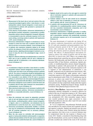 JACC Vol. 57, No. 11, 2011                                                                                          Fuster et al.    e127
March 15, 2011:e101–98                                                                           ACC/AHA/ESC Practice Guidelines

8.1.3.1.     PHARMACOLOGICAL RATE CONTROL DURING                         CLASS III

ATRIAL FIBRILLATION                                                      1. Digitalis should not be used as the sole agent to control the
                                                                            rate of ventricular response in patients with paroxysmal AF.
RECOMMENDATIONS                                                             (Level of Evidence: B)
CLASS I                                                                  2. Catheter ablation of the AV node should not be attempted
                                                                            without a prior trial of medication to control the ventricular
1. Measurement of the heart rate at rest and control of the rate
                                                                            rate in patients with AF. (Level of Evidence: C)
   using pharmacological agents (either a beta blocker or nondi-
                                                                         3. In patients with decompensated HF and AF, intravenous ad-
   hydropyridine calcium channel antagonist, in most cases) are
                                                                            ministration of a nondihydropyridine calcium channel antago-
   recommended for patients with persistent or permanent AF.
                                                                            nist may exacerbate hemodynamic compromise and is not
   (Level of Evidence: B)
                                                                            recommended. (Level of Evidence: C)
2. In the absence of preexcitation, intravenous administration of
                                                                         4. Intravenous administration of digitalis glycosides or nondihy-
   beta blockers (esmolol, metoprolol, or propranolol) or nondihy-
                                                                            dropyridine calcium channel antagonists to patients with AF
   dropyridine calcium channel antagonists (verapamil, diltiazem)
                                                                            and a preexcitation syndrome may paradoxically accelerate
   is recommended to slow the ventricular response to AF in the
                                                                            the ventricular response and is not recommended. (Level of
   acute setting, exercising caution in patients with hypotension
                                                                            Evidence: C)
   or HF. (Level of Evidence: B)
3. Intravenous administration of digoxin or amiodarone is recom-            The main determinants of ventricular rate during AF are
   mended to control the heart rate in patients with AF and HF           the intrinsic conduction characteristics and refractoriness of
   who do not have an accessory pathway. (Level of Evidence: B)          the AV node and sympathetic and parasympathetic tone. The
4. In patients who experience symptoms related to AF during              functional refractory period of the AV node correlates in-
   activity, the adequacy of heart rate control should be assessed       versely with ventricular rate during AF, and drugs that
   during exercise, adjusting pharmacological treatment as nec-          prolong the refractory period are generally effective for rate
   essary to keep the rate in the physiological range. (Level of         control. The efﬁcacy of pharmacological interventions de-
   Evidence: C)                                                          signed to achieve rate control in patients with AF has been
5. Digoxin is effective following oral administration to control the     about 80% in clinical trials (365). There is no evidence that
   heart rate at rest in patients with AF and is indicated for           pharmacological rate control has any adverse inﬂuence on LV
   patients with HF, LV dysfunction, or for sedentary individuals.       function, but bradycardia and heart block may occur as an
   (Level of Evidence: C)                                                unwanted effect of beta blockers, amiodarone, digitalis gly-
                                                                         cosides, or nondihydropyridine calcium channel antagonists,
CLASS IIa
                                                                         particularly in patients with paroxysmal AF, especially the
1. A combination of digoxin and either a beta blocker or nondihy-        elderly. When rapid control of the ventricular response to AF
   dropyridine calcium channel antagonist is reasonable to con-          is required or oral administration of medication is not
   trol the heart rate both at rest and during exercise in patients      feasible, medication may be administered intravenously. Oth-
   with AF. The choice of medication should be individualized and        erwise, in hemodynamically stable patients with a rapid
   the dose modulated to avoid bradycardia. (Level of Evidence: B)       ventricular response to AF, negative chronotropic medication
2. It is reasonable to use ablation of the AV node or accessory          may be administered orally (Table 10). Combinations may be
   pathway to control heart rate when pharmacological therapy is         necessary to achieve rate control in both acute and chronic
   insufﬁcient or associated with side effects. (Level of Evidence: B)   situations, but proper therapy requires careful dose titration.
3. Intravenous amiodarone can be useful to control the heart rate        Some patients develop symptomatic bradycardia that requires
   in patients with AF when other measures are unsuccessful or           permanent pacing. Nonpharmacological therapy should be
   contraindicated. (Level of Evidence: C)                               considered when pharmacological measures fail.
4. When electrical cardioversion is not necessary in patients with
   AF and an accessory pathway, intravenous procainamide or              8.1.3.1.1. Beta Blockers. Intravenous beta blockade with
   ibutilide is a reasonable alternative. (Level of Evidence: C)         propranolol, atenolol, metoprolol, or esmolol is effective for
                                                                         control of the rate of ventricular response to AF. These agents
CLASS IIb                                                                may be particularly useful in states of high adrenergic tone
1. When the ventricular rate cannot be adequately controlled             (e.g., postoperative AF). After noncardiac surgery, intrave-
   both at rest and during exercise in patients with AF using a          nous esmolol produced more rapid conversion to sinus
   beta blocker, nondihydropyridine calcium channel antagonist,          rhythm than diltiazem, but rates after 2 and 12 h were similar
   or digoxin, alone or in combination, oral amiodarone may be           with both treatments (366).
   administered to control the heart rate. (Level of Evidence: C)           In 7 of 12 comparisons, beta-adrenergic blockade proved
2. Intravenous procainamide, disopyramide, ibutilide, or amioda-         safe and effective for control of heart rate in patients with AF
   rone may be considered for hemodynamically stable patients            and superior to placebo. Nadolol and atenolol were the most
   with AF involving conduction over an accessory pathway.               efﬁcacious of the drugs tested. Patients taking beta blockers
   (Level of Evidence: B)                                                may experience slow rates at rest, or exercise tolerance may
3. When the rate cannot be controlled with pharmacological               be compromised when the rate response is blunted exces-
   agents or tachycardia-mediated cardiomyopathy is suspected,           sively (367). Sotalol, a nonselective beta-blocking drug with
   catheter-directed ablation of the AV node may be considered in        type III antiarrhythmic activity used for rhythm control, also
   patients with AF to control the heart rate. (Level of Evidence: C)    provides excellent rate control in the event of AF recurrence
 
