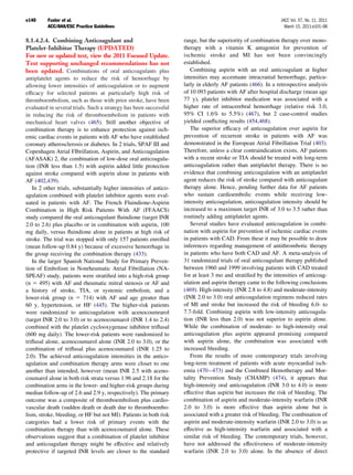 e140     Fuster et al.                                                                                        JACC Vol. 57, No. 11, 2011
         ACC/AHA/ESC Practice Guidelines                                                                        March 15, 2011:e101–98

8.1.4.2.4. Combining Anticoagulant and                              range, but the superiority of combination therapy over mono-
Platelet-Inhibitor Therapy (UPDATED)                                therapy with a vitamin K antagonist for prevention of
For new or updated text, view the 2011 Focused Update.              ischemic stroke and MI has not been convincingly
Text supporting unchanged recommendations has not                   established.
been updated. Combinations of oral anticoagulants plus                 Combining aspirin with an oral anticoagulant at higher
antiplatelet agents to reduce the risk of hemorrhage by             intensities may accentuate intracranial hemorrhage, particu-
allowing lower intensities of anticoagulation or to augment         larly in elderly AF patients (466). In a retrospective analysis
efﬁcacy for selected patients at particularly high risk of          of 10 093 patients with AF after hospital discharge (mean age
thromboembolism, such as those with prior stroke, have been         77 y), platelet inhibitor medication was associated with a
evaluated in several trials. Such a strategy has been successful    higher rate of intracerebral hemorrhage (relative risk 3.0,
in reducing the risk of thromboembolism in patients with            95% CI 1.6% to 5.5%) (467), but 2 case-control studies
mechanical heart valves (465). Still another objective of           yielded conﬂicting results (454,468).
combination therapy is to enhance protection against isch-             The superior efﬁcacy of anticoagulation over aspirin for
emic cardiac events in patients with AF who have established        prevention of recurrent stroke in patients with AF was
coronary atherosclerosis or diabetes. In 2 trials, SPAF III and     demonstrated in the European Atrial Fibrillation Trial (403).
Copenhagen Atrial FIbrillation, Aspirin, and Anticoagulation        Therefore, unless a clear contraindication exists, AF patients
(AFASAK) 2, the combination of low-dose oral anticoagula-           with a recent stroke or TIA should be treated with long-term
tion (INR less than 1.5) with aspirin added little protection       anticoagulation rather than antiplatelet therapy. There is no
against stroke compared with aspirin alone in patients with         evidence that combining anticoagulation with an antiplatelet
AF (402,439).                                                       agent reduces the risk of stroke compared with anticoagulant
   In 2 other trials, substantially higher intensities of antico-   therapy alone. Hence, pending further data for AF patients
agulation combined with platelet inhibitor agents were eval-        who sustain cardioembolic events while receiving low-
uated in patients with AF. The French Fluindione-Aspirin            intensity anticoagulation, anticoagulation intensity should be
Combination in High Risk Patients With AF (FFAACS)                  increased to a maximum target INR of 3.0 to 3.5 rather than
study compared the oral anticoagulant ﬂuindione (target INR         routinely adding antiplatelet agents.
2.0 to 2.6) plus placebo or in combination with aspirin, 100           Several studies have evaluated anticoagulation in combi-
mg daily, versus ﬂuindione alone in patients at high risk of        nation with aspirin for prevention of ischemic cardiac events
stroke. The trial was stopped with only 157 patients enrolled       in patients with CAD. From these it may be possible to draw
(mean follow-up 0.84 y) because of excessive hemorrhage in          inferences regarding management of antithrombotic therapy
the group receiving the combination therapy (433).                  in patients who have both CAD and AF. A meta-analysis of
   In the larger Spanish National Study for Primary Preven-         31 randomized trials of oral anticoagulant therapy published
tion of Embolism in Nonrheumatic Atrial Fibrillation (NA-           between 1960 and 1999 involving patients with CAD treated
SPEAF) study, patients were stratiﬁed into a high-risk group        for at least 3 mo and stratiﬁed by the intensities of anticoag-
(n 495) with AF and rheumatic mitral stenosis or AF and             ulation and aspirin therapy came to the following conclusions
a history of stroke, TIA, or systemic embolism, and a               (469). High-intensity (INR 2.8 to 4.8) and moderate-intensity
lower-risk group (n       714) with AF and age greater than         (INR 2.0 to 3.0) oral anticoagulation regimens reduced rates
60 y, hypertension, or HF (445). The higher-risk patients           of MI and stroke but increased the risk of bleeding 6.0- to
were randomized to anticoagulation with acenocoumrarol              7.7-fold. Combining aspirin with low-intensity anticoagula-
(target INR 2.0 to 3.0) or to acenocoumarol (INR 1.4 to 2.4)        tion (INR less than 2.0) was not superior to aspirin alone.
combined with the platelet cyclooxygenase inhibitor triﬂusal        While the combination of moderate- to high-intensity oral
(600 mg daily). The lower-risk patients were randomized to          anticoagulation plus aspirin appeared promising compared
triﬂusal alone, acenocoumarol alone (INR 2.0 to 3.0), or the        with aspirin alone, the combination was associated with
combination of triﬂusal plus acenocoumarol (INR 1.25 to             increased bleeding.
2.0). The achieved anticoagulation intensities in the antico-          From the results of more contemporary trials involving
agulation and combination therapy arms were closer to one           long-term treatment of patients with acute myocardial isch-
another than intended, however (mean INR 2.5 with aceno-            emia (470 – 473) and the Combined Hemotherapy and Mor-
coumarol alone in both risk strata versus 1.96 and 2.18 for the     tality Prevention Study (CHAMP) (474), it appears that
combination arms in the lower- and higher-risk groups during        high-intensity oral anticoagulation (INR 3.0 to 4.0) is more
median follow-up of 2.6 and 2.9 y, respectively). The primary       effective than aspirin but increases the risk of bleeding. The
outcome was a composite of thromboembolism plus cardio-             combination of aspirin and moderate-intensity warfarin (INR
vascular death (sudden death or death due to thromboembo-           2.0 to 3.0) is more effective than aspirin alone but is
lism, stroke, bleeding, or HF but not MI). Patients in both risk    associated with a greater risk of bleeding. The combination of
categories had a lower risk of primary events with the              aspirin and moderate-intensity warfarin (INR 2.0 to 3.0) is as
combination therapy than with acenocoumarol alone. These            effective as high-intensity warfarin and associated with a
observations suggest that a combination of platelet inhibitor       similar risk of bleeding. The contemporary trials, however,
and anticoagulant therapy might be effective and relatively         have not addressed the effectiveness of moderate-intensity
protective if targeted INR levels are closer to the standard        warfarin (INR 2.0 to 3.0) alone. In the absence of direct
 