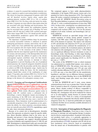 JACC Vol. 57, No. 11, 2011                                                                                     Fuster et al.   e141
March 15, 2011:e101–98                                                                      ACC/AHA/ESC Practice Guidelines

evidence, it cannot be assumed that moderate-intensity war-         The compound appears to have stable pharmacokinetics
farin is superior to aspirin in preventing death or reinfarction.   independent of the hepatic P450 enzyme system and a low
The choice for long-term management of patients with CAD            potential for food or drug interactions (476). Two long-term
and AF therefore involves aspirin alone, aspirin plus               phase III studies compared ximelagatran with warfarin in
moderate-intensity warfarin (INR 2.0 to 3.0), or warfarin           patients with AF, SPORTIF (Stroke Prevention using an
alone (INR 2.0 to 3.0). For those with risk factors for stroke,     Oral Thrombin Inhibitor in patients with atrial Fibrillation)
the latter 2 regimens are more effective than aspirin alone but     -III and -V, with a combined population of more than 7000
are associated with more bleeding and inconvenience. Fur-           (444). In these trials, ximelagatran was administered with-
ther, without close INR control, the combination regimen            out dose titration or coagulation monitoring and was
may be associated with a greater risk of bleeding. For most         compared with warfarin (INR 2.0 to 3.0) for the primary
patients with AF who have stable CAD, warfarin anticoagu-           endpoint of all stroke (ischemic and hemorrhagic) and sys-
lation alone (target INR 2.0 to 3.0) should provide satisfac-       temic embolism.
tory antithrombotic prophylaxis against both cerebral and              SPORTIF-III involved an open-label design (444) and
myocardial ischemic events.                                         careful regulation of dosing among patients assigned to
   The importance of platelet-inhibitor drugs for prevention        warfarin, with INR values within the therapeutic range for
of recurrent myocardial ischemia is enhanced in patients            66% of the duration of exposure. The relative risk reduction
undergoing percutaneous coronary intervention, but no ade-          of 29% and absolute risk reduction of 0.7% per year accord-
quate studies have been published that speciﬁcally address          ing to intention-to-treat conﬁrmed the noninferiority of xi-
this issue in patients who also require chronic anticoagulation     melagatran to warfarin. By on-treatment analysis, the relative
because of AF. It is the consensus of the authors of these          risk reduction with ximelagatran was 41% (p 0.018. There
guidelines that the most important agent for the maintenance        was no signiﬁcant difference between treatments in rates of
of coronary and stent patency is the thienopyridine derivative      hemorrhagic stroke, fatal bleeding, or other major bleeding,
clopidogrel and that the addition of aspirin to the chronic         but when minor hemorrhages are considered as well, ximela-
anticoagulant regimen contributes more risk than beneﬁt.            gatran caused signiﬁcantly less bleeding (25.5% vs. 29.5%
Although it is usually necessary to interrupt or reduce             per year, p 0.007).
anticoagulation to prevent bleeding at the site of peripheral          The results of the SPORTIF-V trial, in which treatment
arterial puncture, the vitamin K antagonist should be resumed       was administered in a double-blind manner, were similar to
as soon as possible after the procedure and the dose adjusted       those of SPORTIF-III (438). The primary event rates were
to achieve an INR in the therapeutic range. Aspirin may be          1.6% per year with ximelagatran and 1.2% per year with
given temporarily during the hiatus, but the maintenance            warfarin (absolute difference 0.45% per year, 95% CI 0.13%
regimen should then consist of the combination of clopi-            to 1.03% per year, p less than 0.001 for the noninferiority
dogrel, 75 mg daily, plus warfarin (INR 2.0 to 3.0) for 9 to 12     hypothesis), and there was no difference between treatment
mo, following which warfarin may be continued as mono-              groups in rates of major bleeding, but as in the SPORTIF-III
therapy in the absence of a subsequent coronary event.              study, total bleeding (major plus minor) was lower with
                                                                    ximelagatran.
8.1.4.2.5. Emerging and Investigational Antithrombotic                 In both the SPORTIF-III and V trials, serum alanine
Agents (UPDATED) For new or updated text, view the                  aminotransferase levels rose to greater than 3 times the upper
2011 Focused Update and 2011 Update on Dabigatran.                  limit of normal in about 6% of patients treated with ximela-
Text supporting unchanged recommendations has not                   gatran. Hence, despite evidence of efﬁcacy comparable to
been updated. While clearly efﬁcacious against stroke in            carefully adjusted warfarin and some advantage in terms of
patients with AF, warfarin carries a substantial risk of            bleeding risk, ximelagatran will not be marketed for clinical
hemorrhage, a narrow therapeutic margin necessitating fre-          use as an anticoagulant, mainly because of concerns about
quent monitoring of the INR level, and interactions with            hepatic toxicity (478). Trials of a variety of investigational
numerous drugs and foods that may cause a need for dose             oral anticoagulant compounds that directly inhibit thrombin,
adjustments. These limitations result in undertreatment of a        antagonize factor Xa, or inactivate prothrombin are ongoing
considerable proportion of the AF population at risk, partic-       or planned, but there are no currently available alternatives to
ularly the elderly, for whom numerous concomitant medica-           vitamin K antagonists.
tions are typically prescribed (455,475), engendering a quest
for safer, more convenient alternatives.                            8.1.4.2.6. Interruption of Anticoagulation for Diagnostic
   Because of its central role in thrombogenesis, thrombin          or Therapeutic Procedures. From time to time, it may be
(factor IIa) represents an attractive target for speciﬁc inhibi-    necessary to interrupt oral anticoagulant therapy in prepara-
tion. Direct thrombin inhibitors bind to the active site of         tion for elective surgical procedures. In patients with mechan-
thrombin and prevent it from cleaving ﬁbrinogen to form             ical prosthetic heart valves, it is generally appropriate to
ﬁbrin. These compounds also suppress thrombin-mediated              substitute unfractionated or low-molecular-weight heparin to
activation of platelets and coagulation factors V, VIII, XI, and    prevent thrombosis (479,480). In patients with AF who do not
XIII. Ximelagatran is administered orally and converted after       have mechanical valves, however, based on extrapolation
absorption to the active direct thrombin inhibitor melagatran.      from the annual rate of thromboembolism in patients with
 