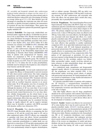 e150      Fuster et al.                                                                                        JACC Vol. 57, No. 11, 2011
          ACC/AHA/ESC Practice Guidelines                                                                        March 15, 2011:e101–98

AF, carvedilol and bisoprolol initiated after cardioversion          with or without syncope. Flecainide (200 mg daily) was
produced similar reductions in relapse over the course of 1 y        superior to long-acting quinidine (1100 mg daily) in prevent-
(585). These results conﬁrm a previous observational study in        ing recurrent AF after cardioversion and associated with
which beta blockers reduced the risk of developing AF during         fewer side effects, but one patient died a month after entry,
an average follow-up of 3.2 y (25). Beta blockers have the           presumably due to proarrhythmia (600).
advantage of controlling the ventricular rate when AF recurs
and reduce or abolish associated symptoms, but unawareness           8.1.6.1.6. Propafenone. The United Kingdom Paroxysmal
of recurrent AF may have disadvantages. These agents may             Supraventricular Tachycardia (UK PSVT) study was a large,
be effective in postoperative patients but potentially aggravate     randomized, placebo-controlled trial of propafenone in which
vagally mediated AF.                                                 transtelephonic monitoring was used to detect relapses to AF
                                                                     (601). The primary endpoint was time to ﬁrst recurrence or
8.1.6.1.3. Dofetilide. Two large-scale, double-blind, ran-           adverse event. A dose of 300 mg twice daily was effective and
domized studies support the efﬁcacy of dofetilide for preven-        300 mg 3 times daily even more effective, but the higher dose
tion of AF or atrial ﬂutter (503). Results from the Symptom-         was associated with more frequent side effects. In a small,
atic Atrial Fibrillation Investigative Research on Dofetilide        placebo-controlled study (602), propafenone, compared with
(SAFIRE-D) study found dofetilide associated with conver-            placebo, reduced days in AF from 51% to 27%. Propafenone
sion to sinus rhythm (503), most (87%) within 30 h after             was more effective than quinidine in another randomized
treatment was initiated. In SAFIRE-D (503), dofetilide (500          comparison (603). In an open-label randomized study involv-
mcg daily) exhibited 58% efﬁcacy in maintaining sinus                ing 100 patients with AF (with balanced proportions of
rhythm 1 y after cardioversion compared with only 25% in             paroxysmal and persistent AF), propafenone and sotalol were
the placebo group. In the Distensibility Improvement And             equally effective in maintaining sinus rhythm (30% vs. 37%
Remodeling in Diastolic Heart Failure (DIAMOND) (588)                of patients in sinus rhythm at 12 mo, respectively) (604). The
study of patients with compromised LV function, sinus                pattern of AF (paroxysmal or persistent), LA size, and
rhythm was maintained in 79% of the dofetilide group                 previous response to drug therapy did not predict efﬁcacy, but
compared with 42% of the placebo group. The incidence of             statistical power for this secondary analysis was limited.
torsades de pointes was 0.8%. Four of 5 such events occurred         Other uncontrolled studies, usually involving selected pa-
in the ﬁrst 3 d. To reduce the risk of early proarrhythmia,          tients refractory to other antiarrhythmic drugs, also support
dofetilide must be initiated in the hospital at a dose titrated to   the efﬁcacy of propafenone (605– 609).
renal function and the QT interval.                                     In a randomized study, propafenone and disopyramide
8.1.6.1.4. Disopyramide. Several small, randomized stud-             appeared equally effective in preventing postcardioversion
ies support the efﬁcacy of disopyramide to prevent recurrent         AF, but propafenone was better tolerated (589). A few
AF after direct-current cardioversion. One study comparing           observational studies involving mixed cohorts of patients
propafenone and disopyramide showed equal efﬁcacy, but               with paroxysmal and persistent AF found propafenone effec-
propafenone was better tolerated (589). Treatment with diso-         tive in terms of maintenance of sinus rhythm and reduction of
pyramide for more than 3 mo after cardioversion was asso-            arrhythmia-related complaints (608).
ciated with an excellent long-term outcome in an uncon-                 In 2 placebo-controlled studies on patients with symptom-
trolled study: 98 of 106 patients were free of recurrent AF,         atic AF (610,611), a sustained-release formulation of
and 67% remained in sinus rhythm after a mean of 6.7 y.              propafenone (225, 325, and 425 mg twice daily) delayed the
Although the duration of AF was more than 12 mo in most              ﬁrst symptomatic recurrence and reduced the ventricular rate
patients, few had signiﬁcant underlying cardiac disease other        at the time of relapse.
than previously treated thyrotoxicosis. It is not clear, there-         Like other highly effective class IC drugs, propafenone
fore, whether disopyramide was the critical factor in sup-           should not be used in patients with ischemic heart disease or
pressing AF (544). Disopyramide has negative inotropic and           LV dysfunction due to the high risk for proarrhythmic effects.
negative dromotropic effects that may cause HF or AV block           Close follow-up is necessary to avoid adverse effects due to
(544,589 –592). Disopyramide may be considered ﬁrst-line             the development of ischemia or HF.
therapy in vagally induced AF, and its negative inotropic
                                                                     8.1.6.1.7. Sotalol. Sotalol is not effective for conversion of
effects may be desirable in patients with HCM associated
                                                                     AF to sinus rhythm, but it may be used to prevent AF. Two
with dynamic outﬂow tract obstruction (593).
                                                                     placebo-controlled studies (612,613) involving patients in
8.1.6.1.5. Flecainide. Two placebo-controlled studies                sinus rhythm and at least one documented prior episode of AF
(594,595) found ﬂecainide effective in postponing the ﬁrst           found sotalol safe and effective at doses ranging from 80 to
recurrence of AF and the overall time spent in AF; and in            160 mg twice daily. Patients considered at risk of proarrhyth-
other randomized studies (596,597) efﬁcacy was comparable            mia, HF, or AV conduction disturbances were excluded;
to quinidine with fewer side effects. Several uncontrolled           whether any of the participants had undergone previous
studies (598 – 600) found that ﬂecainide delayed recurrence.         direct-current cardioversion was not reported (561,612). The
Severe ventricular proarrhythmia or sudden death was not             effects of the reverse use dependence of sotalol and proar-
observed at a mean dose of 199 mg daily among patients with          rhythmic risk may be greater after conversion to slower rates
little or no structural heart disease. Side effects in 5 patients    in sinus rhythm than during AF with a rapid ventricular
(9%) were predominantly related to negative dromotropism,            response.
 
