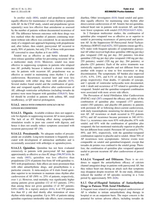 JACC Vol. 57, No. 11, 2011                                                                                    Fuster et al.   e151
March 15, 2011:e101–98                                                                     ACC/AHA/ESC Practice Guidelines

   In another study (604), sotalol and propafenone seemed          diarrhea. Other investigators (614) found sotalol and quini-
equally effective for maintenance of sinus rhythm in patients      dine equally effective for maintaining sinus rhythm after
with AF. In the CTAF study, sotalol and propafenone (given         direct-current cardioversion of AF. Sotalol, but not quinidine,
separately) were less effective than amiodarone as assessed        reduced heart rate in patients with recurrent AF, and there
by the number of patients without documented recurrence of         were fewer symptoms with sotalol (535,592,614,617– 624).
AF. The difference between outcomes with these drugs was              In 2 European multicenter studies, the combination of
less marked when the number of patients continuing treat-          quinidine plus verapamil was as effective as or superior to
ment without side effects was considered. In an uncontrolled       sotalol in preventing recurrences of paroxysmal and persis-
study of a stepped-care approach beginning with propafenone        tent AF. In the Suppression Of Paroxysmal Atrial Tachyar-
and, after failure, then sotalol, paroxysmal AF occurred in        rhythmias (SOPAT) trial (625), 1033 patients (mean age 60 y,
nearly 50% of patients, but only 27% of those with persistent      62% male) with frequent episodes of symptomatic paroxys-
AF converted to sinus rhythm at 6 mo (609).                        mal AF either received high-dose quinidine (480 mg per day)
   Sotalol was as effective as and better tolerated than           plus verapamil (240 mg per day; 263 patients), low-dose
slow-release quinidine sulfate for preventing recurrent AF in      quinidine (320 mg per day) plus verapamil (160 mg per day;
a multicenter study (614). Moreover, sotalol was more              255 patients), sotalol (320 mg per day; 264 patients), or
effective in suppressing symptoms in patients who relapsed         placebo (251 patients). Each of the active treatments was
into AF, probably because it induced a slower ventricular          statistically superior to placebo and not different from one
rate. In patients with recurrent AF, propafenone was as            another with respect to time to ﬁrst recurrence or drug
effective as sotalol in maintaining sinus rhythm 1 y after         discontinuation. The symptomatic AF burden also improved
cardioversion. Recurrences occurred later and were less            (3.4%, 4.5%, 2.9%, and 6.1% of days for each treatment
symptomatic with either drug than with placebo (615).              group, respectively). Four deaths, 13 episodes of syncope,
Several studies found sotalol and the combination of quini-        and 1 episode of ventricular tachycardia were documented,
dine and verapamil equally effective after cardioversion of        with 1 death and occurrence of VT related to quinidine plus
AF, although ventricular arrhythmias (including torsades de        verapamil. Sotalol and the quinidine-verapamil combination
pointes) were more frequent with quinidine (538,615). Sota-        were associated with more severe side effects.
lol should be avoided in patients with asthma, HF, renal              The Prevention of Atrial Fibrillation After Cardioversion
insufﬁciency, or QT interval prolongation.                         (PAFAC) trial (287) compared the efﬁcacy and safety of the
                                                                   combination of quinidine plus verapamil (377 patients),
8.1.6.2.    DRUGS WITH UNPROVEN EFFICACY OR NO                     sotalol (383 patients), and placebo (88 patients) in patients
LONGER RECOMMENDED                                                 with persistent AF or following direct-current cardioversion,
                                                                   with daily transtelephonic monitoring for detection of recur-
8.1.6.2.1. Digoxin. Available evidence does not support a          rent AF. AF recurrence or death occurred in 572 patients
role for digitalis in suppressing recurrent AF in most patients.   (67%), and AF recurrence became persistent in 348 (41%).
The lack of an AV blocking effect during sympathetic               Over 1 y, recurrence rates were 83% with placebo, 67% with
stimulation results in poor rate control with digoxin, and         sotalol, and 65% with the combination of quinidine plus
hence it does not usually reduce symptoms associated with          verapamil, the last mentioned statistically superior to placebo
recurrent paroxysmal AF (30).                                      but not different from sotalol. Persistent AF occurred in 77%,
8.1.6.2.2. Procainamide. No adequate studies of procain-           49%, and 38%, respectively, with the quinidine-verapamil
amide are available. Long-term treatment is frequently asso-       combination superior to placebo and to sotalol. About 70% of
ciated with development of antinuclear antibodies and is           AF recurrences were asymptomatic. Adverse events were
occasionally associated with arthralgia or agranulocytosis.        comparable on sotalol and quinidine/verapamil, except that
                                                                   torsades de pointes was conﬁned to the sotalol group. There-
8.1.6.2.3. Quinidine. Quinidine has not been evaluated             fore, the combination of quinidine plus verapamil appeared
extensively in patients with paroxysmal AF but appears             useful to prevent recurrent AF after cardioversion of persis-
approximately as effective as class IC drugs (596,597,616). In     tent AF.
one study (603), quinidine was less effective than
propafenone (22% of patients free from AF with quinidine vs.
                                                                   8.1.6.2.4. Verapamil and Diltiazem. There is no evi-
                                                                   dence to support the antiarrhythmic efﬁcacy of calcium
50% with propafenone). Side effects are more prominent than
                                                                   channel antagonist drugs in patients with paroxysmal AF, but
with other antiarrhythmic drugs, and proarrhythmia is a
                                                                   they reduce heart rate during an attack such that symptoms
particular concern. A meta-analysis of 6 trials found quini-
                                                                   may disappear despite recurrent AF. In one study, diltiazem
dine superior to no treatment to maintain sinus rhythm after
                                                                   reduced the number of AF episodes occurring in a 3-mo
cardioversion of AF (50% vs. 25% of patients, respectively,
                                                                   period by approximately 50% (626).
over 1 y). However, total mortality was signiﬁcantly higher
among patients given quinidine (12 of 413 patients; 2.9%)          8.1.7. Out-of-Hospital Initiation of Antiarrhythmic
than among those not given quinidine (3 of 387 patients;           Drugs in Patients With Atrial Fibrillation
0.8%) (609). In a registry analysis (616), 6 of 570 patients       A frequent issue related to pharmacological cardioversion of
less than 65 y old died shortly after restoration of sinus         AF is whether to initiate antiarrhythmic drug therapy in
rhythm while taking quinidine. Up to 30% of patients taking        hospital or on an outpatient basis. The major concern is the
quinidine experience intolerable side effects, most commonly       potential for serious adverse effects, including torsades de
 