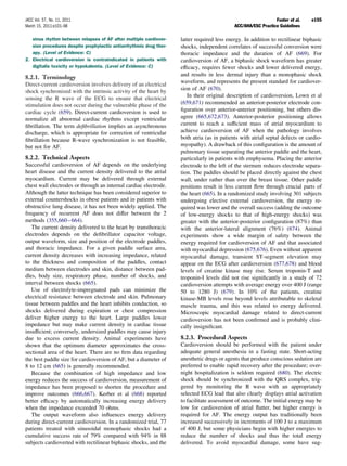 JACC Vol. 57, No. 11, 2011                                                                                     Fuster et al.   e155
March 15, 2011:e101–98                                                                      ACC/AHA/ESC Practice Guidelines

   sinus rhythm between relapses of AF after multiple cardiover-    latter required less energy. In addition to rectilinear biphasic
   sion procedures despite prophylactic antiarrhythmic drug ther-   shocks, independent correlates of successful conversion were
   apy. (Level of Evidence: C)                                      thoracic impedance and the duration of AF (669). For
2. Electrical cardioversion is contraindicated in patients with     cardioversion of AF, a biphasic shock waveform has greater
   digitalis toxicity or hypokalemia. (Level of Evidence: C)        efﬁcacy, requires fewer shocks and lower delivered energy,
                                                                    and results in less dermal injury than a monophasic shock
8.2.1. Terminology
                                                                    waveform, and represents the present standard for cardiover-
Direct-current cardioversion involves delivery of an electrical
shock synchronized with the intrinsic activity of the heart by      sion of AF (670).
sensing the R wave of the ECG to ensure that electrical                In their original description of cardioversion, Lown et al
stimulation does not occur during the vulnerable phase of the       (659,671) recommended an anterior-posterior electrode con-
cardiac cycle (659). Direct-current cardioversion is used to        ﬁguration over anterior-anterior positioning, but others dis-
normalize all abnormal cardiac rhythms except ventricular           agree (665,672,673). Anterior-posterior positioning allows
ﬁbrillation. The term deﬁbrillation implies an asynchronous         current to reach a sufﬁcient mass of atrial myocardium to
discharge, which is appropriate for correction of ventricular       achieve cardioversion of AF when the pathology involves
ﬁbrillation because R-wave synchronization is not feasible,         both atria (as in patients with atrial septal defects or cardio-
but not for AF.                                                     myopathy). A drawback of this conﬁguration is the amount of
                                                                    pulmonary tissue separating the anterior paddle and the heart,
8.2.2. Technical Aspects                                            particularly in patients with emphysema. Placing the anterior
Successful cardioversion of AF depends on the underlying            electrode to the left of the sternum reduces electrode separa-
heart disease and the current density delivered to the atrial       tion. The paddles should be placed directly against the chest
myocardium. Current may be delivered through external               wall, under rather than over the breast tissue. Other paddle
chest wall electrodes or through an internal cardiac electrode.     positions result in less current ﬂow through crucial parts of
Although the latter technique has been considered superior to       the heart (665). In a randomized study involving 301 subjects
external countershocks in obese patients and in patients with       undergoing elective external cardioversion, the energy re-
obstructive lung disease, it has not been widely applied. The       quired was lower and the overall success (adding the outcome
frequency of recurrent AF does not differ between the 2             of low-energy shocks to that of high-energy shocks) was
methods (355,660 – 664).                                            greater with the anterior-posterior conﬁguration (87%) than
   The current density delivered to the heart by transthoracic      with the anterior-lateral alignment (76%) (674). Animal
electrodes depends on the deﬁbrillator capacitor voltage,           experiments show a wide margin of safety between the
output waveform, size and position of the electrode paddles,        energy required for cardioversion of AF and that associated
and thoracic impedance. For a given paddle surface area,            with myocardial depression (675,676). Even without apparent
current density decreases with increasing impedance, related        myocardial damage, transient ST-segment elevation may
to the thickness and composition of the paddles, contact            appear on the ECG after cardioversion (677,678) and blood
medium between electrodes and skin, distance between pad-           levels of creatine kinase may rise. Serum troponin-T and
dles, body size, respiratory phase, number of shocks, and           troponin-I levels did not rise signiﬁcantly in a study of 72
interval between shocks (665).                                      cardioversion attempts with average energy over 400 J (range
   Use of electrolyte-impregnated pads can minimize the             50 to 1280 J) (679). In 10% of the patients, creatine
electrical resistance between electrode and skin. Pulmonary         kinase-MB levels rose beyond levels attributable to skeletal
tissue between paddles and the heart inhibits conduction, so        muscle trauma, and this was related to energy delivered.
shocks delivered during expiration or chest compression             Microscopic myocardial damage related to direct-current
deliver higher energy to the heart. Large paddles lower             cardioversion has not been conﬁrmed and is probably clini-
impedance but may make current density in cardiac tissue            cally insigniﬁcant.
insufﬁcient; conversely, undersized paddles may cause injury
due to excess current density. Animal experiments have              8.2.3. Procedural Aspects
shown that the optimum diameter approximates the cross-             Cardioversion should be performed with the patient under
sectional area of the heart. There are no ﬁrm data regarding        adequate general anesthesia in a fasting state. Short-acting
the best paddle size for cardioversion of AF, but a diameter of     anesthetic drugs or agents that produce conscious sedation are
8 to 12 cm (665) is generally recommended.                          preferred to enable rapid recovery after the procedure; over-
   Because the combination of high impedance and low                night hospitalization is seldom required (680). The electric
energy reduces the success of cardioversion, measurement of         shock should be synchronized with the QRS complex, trig-
impedance has been proposed to shorten the procedure and            gered by monitoring the R wave with an appropriately
improve outcomes (666,667). Kerber et al (668) reported             selected ECG lead that also clearly displays atrial activation
better efﬁcacy by automatically increasing energy delivery          to facilitate assessment of outcome. The initial energy may be
when the impedance exceeded 70 ohms.                                low for cardioversion of atrial ﬂutter, but higher energy is
   The output waveform also inﬂuences energy delivery               required for AF. The energy output has traditionally been
during direct-current cardioversion. In a randomized trial, 77      increased successively in increments of 100 J to a maximum
patients treated with sinusoidal monophasic shocks had a            of 400 J, but some physicians begin with higher energies to
cumulative success rate of 79% compared with 94% in 88              reduce the number of shocks and thus the total energy
subjects cardioverted with rectilinear biphasic shocks, and the     delivered. To avoid myocardial damage, some have sug-
 