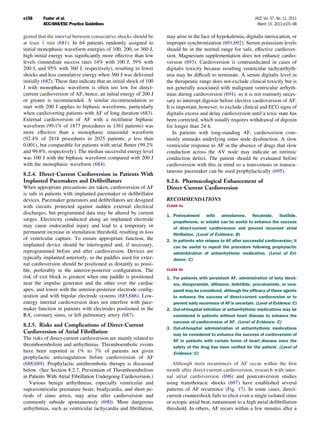 e156     Fuster et al.                                                                                             JACC Vol. 57, No. 11, 2011
         ACC/AHA/ESC Practice Guidelines                                                                             March 15, 2011:e101–98

gested that the interval between consecutive shocks should be       may arise in the face of hypokalemia, digitalis intoxication, or
at least 1 min (681). In 64 patients randomly assigned to           improper synchronization (691,692). Serum potassium levels
initial monophasic waveform energies of 100, 200, or 360 J,         should be in the normal range for safe, effective cardiover-
high initial energy was signiﬁcantly more effective than low        sion. Magnesium supplementation does not enhance cardio-
levels (immediate success rates 14% with 100 J, 39% with            version (693). Cardioversion is contraindicated in cases of
200 J, and 95% with 360 J, respectively), resulting in fewer        digitalis toxicity because resulting ventricular tachyarrhyth-
shocks and less cumulative energy when 360 J was delivered          mia may be difﬁcult to terminate. A serum digitalis level in
initially (682). These data indicate that an initial shock of 100   the therapeutic range does not exclude clinical toxicity but is
J with monophasic waveform is often too low for direct-             not generally associated with malignant ventricular arrhyth-
current cardioversion of AF; hence, an initial energy of 200 J      mias during cardioversion (694), so it is not routinely neces-
or greater is recommended. A similar recommendation to              sary to interrupt digoxin before elective cardioversion of AF.
start with 200 J applies to biphasic waveforms, particularly        It is important, however, to exclude clinical and ECG signs of
when cardioverting patients with AF of long duration (683).         digitalis excess and delay cardioversion until a toxic state has
External cardioversion of AF with a rectilinear biphasic            been corrected, which usually requires withdrawal of digoxin
waveform (99.1% of 1877 procedures in 1361 patients) was            for longer than 24 h.
more effective than a monophasic sinusoidal waveform                    In patients with long-standing AF, cardioversion com-
(92.4% of 2818 procedures in 2025 patients; p less than             monly unmasks underlying sinus node dysfunction. A slow
0.001), but comparable for patients with atrial ﬂutter (99.2%       ventricular response to AF in the absence of drugs that slow
and 99.8%, respectively). The median successful energy level        conduction across the AV node may indicate an intrinsic
was 100 J with the biphasic waveform compared with 200 J            conduction defect. The patient should be evaluated before
with the monophasic waveform (684).                                 cardioversion with this in mind so a transvenous or transcu-
                                                                    taneous pacemaker can be used prophylactically (695).
8.2.4. Direct-Current Cardioversion in Patients With
Implanted Pacemakers and Deﬁbrillators                              8.2.6. Pharmacological Enhancement of
When appropriate precautions are taken, cardioversion of AF         Direct-Current Cardioversion
is safe in patients with implanted pacemaker or deﬁbrillator
devices. Pacemaker generators and deﬁbrillators are designed        RECOMMENDATIONS
with circuits protected against sudden external electrical          CLASS IIa

discharges, but programmed data may be altered by current           1. Pretreatment with amiodarone, ﬂecainide, ibutilide,
surges. Electricity conducted along an implanted electrode             propafenone, or sotalol can be useful to enhance the success
may cause endocardial injury and lead to a temporary or                of direct-current cardioversion and prevent recurrent atrial
permanent increase in stimulation threshold, resulting in loss         ﬁbrillation. (Level of Evidence: B)
of ventricular capture. To ensure appropriate function, the         2. In patients who relapse to AF after successful cardioversion, it
implanted device should be interrogated and, if necessary,             can be useful to repeat the procedure following prophylactic
reprogrammed before and after cardioversion. Devices are               administration of antiarrhythmic medication. (Level of Evi-
typically implanted anteriorly, so the paddles used for exter-         dence: C)
nal cardioversion should be positioned as distantly as possi-
ble, preferably in the anterior-posterior conﬁguration. The         CLASS IIb

risk of exit block is greatest when one paddle is positioned        1. For patients with persistent AF, administration of beta block-
near the impulse generator and the other over the cardiac              ers, disopyramide, diltiazem, dofetilide, procainamide, or vera-
apex, and lower with the anterior-posterior electrode conﬁg-           pamil may be considered, although the efﬁcacy of these agents
uration and with bipolar electrode systems (685,686). Low-             to enhance the success of direct-current cardioversion or to
energy internal cardioversion does not interfere with pace-            prevent early recurrence of AF is uncertain. (Level of Evidence: C)
maker function in patients with electrodes positioned in the        2. Out-of-hospital initiation of antiarrhythmic medications may be
RA, coronary sinus, or left pulmonary artery (687).                    considered in patients without heart disease to enhance the
                                                                       success of cardioversion of AF. (Level of Evidence: C)
8.2.5. Risks and Complications of Direct-Current
                                                                    3. Out-of-hospital administration of antiarrhythmic medications
Cardioversion of Atrial Fibrillation                                   may be considered to enhance the success of cardioversion of
The risks of direct-current cardioversion are mainly related to        AF in patients with certain forms of heart disease once the
thromboembolism and arrhythmias. Thromboembolic events                 safety of the drug has been veriﬁed for the patient. (Level of
have been reported in 1% to 7% of patients not given                   Evidence: C)
prophylactic anticoagulation before cardioversion of AF
(688,689). Prophylactic antithrombotic therapy is discussed            Although most recurrences of AF occur within the ﬁrst
below. (See Section 8.2.7, Prevention of Thromboembolism            month after direct-current cardioversion, research with inter-
in Patients With Atrial Fibrillation Undergoing Cardioversion.)     nal atrial cardioversion (696) and postconversion studies
   Various benign arrhythmias, especially ventricular and           using transthoracic shocks (697) have established several
supraventricular premature beats, bradycardia, and short pe-        patterns of AF recurrence (Fig. 17). In some cases, direct-
riods of sinus arrest, may arise after cardioversion and            current countershock fails to elicit even a single isolated sinus
commonly subside spontaneously (690). More dangerous                or ectopic atrial beat, tantamount to a high atrial deﬁbrillation
arrhythmias, such as ventricular tachycardia and ﬁbrillation,       threshold. In others, AF recurs within a few minutes after a
 