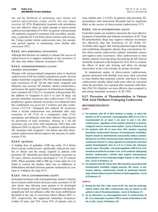 e158       Fuster et al.                                                                                          JACC Vol. 57, No. 11, 2011
           ACC/AHA/ESC Practice Guidelines                                                                          March 15, 2011:e101–98

rate and the likelihood of maintaining sinus rhythm and            sinus rhythm after 2 d (522). In patients with persistent AF,
reduced supraventricular ectopic activity that may trigger         pretreatment with intravenous ﬂecainide had no signiﬁcant
recurrent AF (579). Prophylactic treatment with amiodarone         effect on the success of direct-current cardioversion (717).
was also effective when an initial attempt at direct-current
cardioversion had failed (531,569). In patients with persistent    8.2.6.6. TYPE III ANTIARRHYTHMIC AGENTS
AF randomly assigned to treatment with carvedilol, amioda-         Controlled studies are needed to determine the most effective
rone, or placebo for 4 wk before direct-current cardioversion,     treatment of immediate and subacute recurrences of AF. Type
the 2 drugs yielded similar cardioversion rates, but amioda-       III antiarrhythmic drugs may suppress subacute recurrences
rone proved superior at maintaining sinus rhythm after             less effectively than late recurrences of AF (Table 23).
conversion (707).                                                  Available data suggest that starting pharmacological therapy
                                                                   and establishing therapeutic plasma drug concentrations be-
8.2.6.2. BETA-ADRENERGIC ANTAGONISTS                               fore direct-current cardioversion enhance immediate success
Although beta blockers are unlikely to enhance the success of      and suppress early recurrences. After cardioversion to sinus
cardioversion or to suppress immediate or late recurrence of       rhythm, patients receiving drugs that prolong the QT interval
AF, they may reduce subacute recurrences (583).                    should be monitored in the hospital for 24 to 48 h to evaluate
8.2.6.3.   NONDIHYDROPYRIDINE CALCIUM
                                                                   the effects of heart rate slowing and allow for prompt
CHANNEL ANTAGONISTS
                                                                   intervention in the event torsades de pointes develops.
Therapy with calcium-channel antagonists prior to electrical          In randomized studies of direct-current cardioversion,
cardioversion of AF has yielded contradictory results. Several     patients pretreated with ibutilide were more often converted
studies found that verapamil (708,709) reduced immediate or        to sinus rhythm than untreated controls, and those in whom
early recurrences of AF. On the other hand, verapamil and          cardioversion initially failed could more often be converted
diltiazem may increase AF duration, shorten refractoriness,        when the procedure was repeated after treatment with ibuti-
and increase the spatial dispersion of refractoriness leading to   lide (556,718). Ibutilide was more effective than verapamil in
more sustained AF (710,711). In patients with persistent AF,       preventing immediate recurrence of AF (705).
the addition of verapamil to class I or class II drugs can         8.2.7. Prevention of Thromboembolism in Patients
prevent immediate recurrence after cardioversion (712), and        With Atrial Fibrillation Undergoing Cardioversion
prophylaxis against subacute recurrence was enhanced when
this combination was given for 3 d before and after cardio-        RECOMMENDATIONS
version (713,714). Verapamil also reduced AF recurrence            CLASS I
when a second cardioversion was performed after early
recurrence of AF (714). In a comparative study (715),              1. For patients with AF of 48-h duration or longer, or when the
amiodarone and diltiazem were more effective than digoxin             duration of AF is unknown, anticoagulation (INR 2.0 to 3.0) is
for prevention of early recurrence, whereas at 1 mo the               recommended for at least 3 wk prior to and 4 wk after
recurrence rate was lower with amiodarone (28%) than with             cardioversion, regardless of the method (electrical or pharma-
diltiazem (56%) or digoxin (78%). In patients with persistent         cological) used to restore sinus rhythm. (Level of Evidence: B)
AF, treatment with verapamil 1 mo before and after direct-         2. For patients with AF of more than 48-h duration requiring
current cardioversion did not improve the outcome of cardio-          immediate cardioversion because of hemodynamic instability,
version (716).                                                        heparin should be administered concurrently (unless contrain-
                                                                      dicated) by an initial intravenous bolus injection followed by a
8.2.6.4. QUINIDINE                                                    continuous infusion in a dose adjusted to prolong the activated
A loading dose of quinidine (1200 mg orally 24 h before               partial thromboplastin time to 1.5 to 2 times the reference
direct-current cardioversion) signiﬁcantly reduced the num-           control value. Thereafter, oral anticoagulation (INR 2.0 to 3.0)
ber of shocks and the energy required in patients with                should be provided for at least 4 wk, as for patients undergoing
persistent AF. Quinidine prevented immediate recurrence in            elective cardioversion. Limited data support subcutaneous
25 cases, whereas recurrence developed in 7 of 25 controls            administration of low-molecular-weight heparin in this indica-
(698). When quinidine (600 to 800 mg 3 times daily for 2 d)           tion. (Level of Evidence: C)
failed to convert the rhythm, there was no difference in           3. For patients with AF of less than 48-h duration associated with
deﬁbrillation threshold between patients randomized to con-           hemodynamic instability (angina pectoris, MI, shock, or pul-
tinue or withdraw the drug (617).                                     monary edema), cardioversion should be performed immedi-
                                                                      ately without delay for prior initiation of anticoagulation. (Level
8.2.6.5. TYPE IC ANTIARRHYTHMIC AGENTS                                of Evidence: C)
In-hospital treatment with oral propafenone started 2 d before
                                                                   CLASS IIa
direct-current cardioversion decreases early recurrence of AF
after shock, thus allowing more patients to be discharged          1. During the ﬁrst 48 h after onset of AF, the need for anticoag-
from the hospital with sinus rhythm. Compared with placebo,           ulation before and after cardioversion may be based on the
propafenone did not inﬂuence either the mean deﬁbrillation            patient’s risk of thromboembolism. (Level of Evidence: C)
threshold or the rate of conversion (shock efﬁcacy 84% vs.         2. As an alternative to anticoagulation prior to cardioversion of
82%, respectively) but suppressed immediate recurrences               AF, it is reasonable to perform TEE in search of thrombus in the
(within 10 min), and 74% versus 53% of patients were in               LA or LAA. (Level of Evidence: B)
 