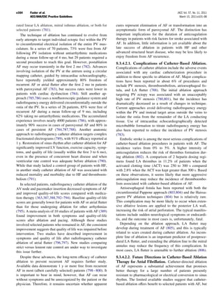 e164     Fuster et al.                                                                                        JACC Vol. 57, No. 11, 2011
         ACC/AHA/ESC Practice Guidelines                                                                        March 15, 2011:e101–98

rated linear LA ablation, mitral isthmus ablation, or both for     cures represent elimination of AF or transformation into an
selected patients (781).                                           asymptomatic form of paroxysmal AF. The distinction has
   The technique of ablation has continued to evolve from          important implications for the duration of anticoagulation
early attempts to target individual ectopic foci within the PV     therapy in patients with risk factors for stroke associated with
to circumferential electrical isolation of the entire PV mus-      AF. In addition, little information is yet available about the
culature. In a series of 70 patients, 73% were free from AF        late success of ablation in patients with HF and other
following PV isolation without antiarrhythmic medications          advanced structural heart disease, who may be less likely to
during a mean follow-up of 4 mo, but 29 patients required a        enjoy freedom from AF recurrence.
second procedure to reach this goal. However, postablation         8.3.4.2.1. Complications of Catheter-Based Ablation.
AF may occur transiently in the ﬁrst 2 mo (782). Advances          Complications of catheter ablation include the adverse events
involving isolation of the PV at the antrum using a circular       associated with any cardiac catheterization procedure in
mapping catheter, guided by intracardiac echocardiography,         addition to those speciﬁc to ablation of AF. Major complica-
have reportedly yielded approximately 80% freedom of               tions have been reported in about 6% of procedures and
recurrent AF or atrial ﬂutter after the ﬁrst 2 mo in patients      include PV stenosis, thromboembolism, atrioesophageal ﬁs-
with paroxysmal AF (783), but success rates were lower in          tula, and LA ﬂutter (788). The initial ablation approach
patients with cardiac dysfunction (784). Still another ap-         targeting PV ectopy was associated with an unacceptably
proach (785,786) uses a nonﬂuoroscopic guidance system and         high rate of PV stenosis (780,801), but the incidence has
radiofrequency energy delivered circumferentially outside the      dramatically decreased as a result of changes in technique.
ostia of the PV. In a series of 26 patients, 85% were free of      Current approaches avoid delivering radiofrequency energy
recurrent AF during a mean follow-up of 9 mo, including            within the PV and instead target areas outside the veins to
62% taking no antiarrhythmic medications. The accumulated          isolate the ostia from the remainder of the LA conducting
experience involves nearly 4000 patients (786), with approx-       tissue. Use of intracardiac echocardiographically detected
imately 90% success in cases of paroxysmal AF and 80% in           microbubble formation to titrate radiofrequency energy has
cases of persistent AF (784,787,788). Another anatomic             also been reported to reduce the incidence of PV stenosis
approach to radiofrequency catheter ablation targets complex       (783).
fractionated electrograms (789), with 91% efﬁcacy reported at         Embolic stroke is among the most serious complications of
1 y. Restoration of sinus rhythm after catheter ablation for AF    catheter-based ablation procedures in patients with AF. The
signiﬁcantly improved LV function, exercise capacity, symp-        incidence varies from 0% to 5%. A higher intensity of
toms, and quality of life (usually within the ﬁrst 3 to 6 mo),     anticoagulation reduces the risk of thrombus formation dur-
even in the presence of concurrent heart disease and when          ing ablation (802). A comparison of 2 heparin dosing regi-
ventricular rate control was adequate before ablation (790).       mens found LA thrombus in 11.2% of patients when the
While that study lacked a control group of patients with HF,       activated clotting time (ACT) was 250 to 300 s compared
in another study catheter ablation of AF was associated with       with 2.8% when the ACT was kept greater than 300 s. Based
reduced mortality and morbidity due to HF and thromboem-           on these observations, it seems likely that more aggressive
bolism (791).                                                      anticoagulation may reduce the incidence of thromboembo-
   In selected patients, radiofrequency catheter ablation of the   lism associated with catheter-based ablation of AF.
AV node and pacemaker insertion decreased symptoms of AF              Atrioesophageal ﬁstula has been reported with both the
and improved quality-of-life scores compared with medica-          circumferential Pappone approach (803,804) and the Haissa-
tion therapy (363,387,388,792–794). Baseline quality-of-life       guerre PV ablation techniques (804) but is relatively rare.
scores are generally lower for patients with AF or atrial ﬂutter   This complication may be more likely to occur when exten-
than for those undergoing ablation for other arrhythmias           sive ablative lesions are applied to the posterior LA wall,
(795). A meta-analysis of 10 studies of patients with AF (389)     increasing the risk of atrial perforation. The typical manifes-
found improvement in both symptoms and quality-of-life             tations include sudden neurological symptoms or endocardi-
scores after ablation and pacing. Although these studies           tis, and the outcome in most cases is, unfortunately, fatal.
involved selected patients who remained in AF, the consistent         Depending on the ablation approach, LA ﬂutter may
improvement suggests that quality of life was impaired before      develop during treatment of AF (805), and this is typically
intervention. Two studies have described improvement in            related to scars created during catheter ablation. An incom-
symptoms and quality of life after radiofrequency catheter         plete line of ablation is an important predictor of postproce-
ablation of atrial ﬂutter (796,797). New studies comparing         dural LA ﬂutter, and extending the ablation line to the mitral
strict versus lenient rate control are under way to investigate    annulus may reduce the frequency of this complication. In
this issue further.                                                most cases, LA ﬂutter is amenable to further ablation (806).
   Despite these advances, the long-term efﬁcacy of catheter       8.3.4.2.2. Future Directions in Catheter-Based Ablation
ablation to prevent recurrent AF requires further study.           Therapy for Atrial Fibrillation. Catheter-directed ablation
Available data demonstrate 1 y or more free from recurrent         of AF represents a substantial achievement that promises
AF in most (albeit carefully selected) patients (798 – 800). It    better therapy for a large number of patients presently
is important to bear in mind, however, that AF can recur           resistant to pharmacological or electrical conversion to sinus
without symptoms and be unrecognized by the patient or the         rhythm. The limited available studies suggest that catheter-
physician. Therefore, it remains uncertain whether apparent        based ablation offers beneﬁt to selected patients with AF, but
 