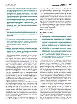 JACC Vol. 57, No. 11, 2011                                                                                            Fuster et al.      e169
March 15, 2011:e101–98                                                                             ACC/AHA/ESC Practice Guidelines

   particularly those with syncope due to rapid heart rate or those      accessory pathway and may terminate AF (861– 864) by
   with a short bypass tract refractory period. (Level of Evidence: B)   prolonging the shortest preexcited cycle length during AF.
2. Immediate direct-current cardioversion is recommended to              Propafenone seems less effective in this respect (861).
   prevent ventricular ﬁbrillation in patients with a short antero-         For patients with preexcitation syndromes and AF who
   grade bypass tract refractory period in whom AF occurs with a         have syncope (suggesting rapid heart rate) or a short antero-
   rapid ventricular response associated with hemodynamic insta-         grade bypass tract refractory period, immediate direct-current
   bility. (Level of Evidence: B)                                        cardioversion followed by catheter ablation of the accessory
3. Intravenous procainamide or ibutilide is recommended to re-           pathway is the preferred therapy (865). Ablation of the bypass
   store sinus rhythm in patients with WPW in whom AF occurs             tract does not necessarily prevent AF, however, especially in
   without hemodynamic instability in association with a wide            older patients, and additional pharmacological therapy may
   QRS complex on the ECG (greater than or equal to 120-ms               be required. Once the accessory pathway has been eliminated,
   duration) or with a rapid preexcited ventricular response.            the selection of pharmacological therapy can parallel that for
   (Level of Evidence: C)                                                patients without preexcitation.
CLASS IIa
                                                                         8.4.4. Hyperthyroidism
Intravenous ﬂecainide or direct-current cardioversion is reason-
    able when very rapid ventricular rates occur in patients with AF     RECOMMENDATIONS
    involving conduction over an accessory pathway. (Level of            CLASS I
    Evidence: B)
                                                                         1. Administration of a beta blocker is recommended to control
CLASS IIb                                                                   the rate of ventricular response in patients with AF complicat-
It may be reasonable to administer intravenous quinidine, procain-          ing thyrotoxicosis, unless contraindicated. (Level of Evidence: B)
    amide, disopyramide, ibutilide, or amiodarone to hemodynam-          2. In circumstances when a beta blocker cannot be used, admin-
    ically stable patients with AF involving conduction over an             istration of a nondihydropyridine calcium channel antagonist
    accessory pathway. (Level of Evidence: B)                               (diltiazem or verapamil) is recommended to control the ven-
                                                                            tricular rate in patients with AF and thyrotoxicosis. (Level of
CLASS III
                                                                            Evidence: B)
Intravenous administration of digitalis glycosides or nondihydro-        3. In patients with AF associated with thyrotoxicosis, oral anti-
    pyridine calcium channel antagonists is not recommended in              coagulation (INR 2.0 to 3.0) is recommended to prevent
    patients with WPW syndrome who have preexcited ventricular              thromboembolism, as recommended for AF patients with other
    activation during AF. (Level of Evidence: B)                            risk factors for stroke. (Level of Evidence: C)
                                                                         4. Once a euthyroid state is restored, recommendations for
   Although the most feared complication of AF in patients
                                                                            antithrombotic prophylaxis are the same as for patients with-
with WPW syndrome is ventricular ﬁbrillation and sudden
                                                                            out hyperthyroidism. (Level of Evidence: C)
death resulting from antegrade conduction of atrial impulses
across a bypass tract, this actually occurs infrequently. The               AF occurs in 10% to 25% of patients with hyperthyroid-
incidence of sudden death ranges from 0% to 0.6% per year                ism, more commonly in men and elderly patients than in
in patients with WPW syndrome (460,634,823,859). In con-                 women or patients younger than 75 y (866). Treatment is
trast, a large population-based study in Olmsted County,                 directed primarily toward restoring a euthyroid state, which is
Minnesota, found 4 newly diagnosed cases of WPW syn-                     usually associated with a spontaneous reversion to sinus
drome per 100 000 people per year. There were only 2 sudden              rhythm. Antiarrhythmic drugs and direct-current cardiover-
deaths over 1338 patient-y of follow-up, however. Among                  sion are generally unsuccessful while the thyrotoxic condition
113 patients with WPW syndrome, 6 had documented AF and                  persists (867,868). Beta blockers are effective in controlling
3 had atrial ﬂutter. Patients with WPW syndrome at high risk             the ventricular rate in this situation, and aggressive treatment
of sudden death are those with short antegrade bypass tract              with intravenous beta blockers is particularly important in
refractory periods (less than 250 ms) and short R-R intervals            cases of thyroid storm, when high doses may be required.
during preexcited AF (180 plus or minus 29 ms) (178,860). In             Nondihydropyridine calcium channel antagonists may also be
patients prone to ventricular ﬁbrillation, there is also a higher        useful (869). Although speciﬁc evidence is lacking in AF
incidence of multiple pathways (178).                                    caused by hyperthyroidism, oral anticoagulation is recom-
   When a patient with a preexcited tachycardia is clinically            mended to prevent systemic embolism (870).
stable, intravenous procainamide may be given to convert AF                 Several reports suggest that patients with AF in the setting
to sinus rhythm. It is critically important to avoid agents with         of thyrotoxicosis, which is often associated with decompen-
the potential to increase the refractoriness of the AV node,             sated HF, are also at high risk (418,419,422), although the
which could encourage preferential conduction over the                   mechanism underlying this enhanced embolic potential is not
accessory pathway. Speciﬁcally, administration of AV nodal               clear (203,416,423). The notion of increased thromboembolic
blocking agents such as digoxin, diltiazem, or verapamil is              risk in thyrotoxic AF has been challenged on the basis of
contraindicated. Beta blockers are ineffective in this situation,        comparison with patients in sinus rhythm, and logistic regres-
and their administration via the intravenous route may have              sion analysis found age the only independent predictor of
adverse hemodynamic effects.                                             cerebral ischemic events (319). Although 13% of patients
   Flecainide can slow the ventricular rate in patients who              with AF had ischemic cerebrovascular events (6.4% per year)
have AF associated with a very rapid tachycardia due to an               compared with 3% of those in normal sinus rhythm (1.7% per
 