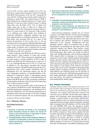 JACC Vol. 57, No. 11, 2011                                                                                    Fuster et al.   e171
March 15, 2011:e101–98                                                                     ACC/AHA/ESC Practice Guidelines

survival (402). A lower annual mortality rate (1.3%) was           3. Direct-current cardioversion should be attempted in patients
observed in a single-center retrospective study of 277 patients       with pulmonary disease who become hemodynamically unsta-
with HCM. The prevalence of AF was 18%. Among the 50                  ble as a consequence of AF. (Level of Evidence: C)
cases with AF, 15 deaths were recorded, a third of which were      CLASS III
attributed to stroke (890). The natural history of HCM is
                                                                   1. Theophylline and beta-adrenergic agonist agents are not rec-
better deﬁned by the combined experience of 3 large centers
                                                                      ommended in patients with bronchospastic lung disease who
following 717 cases for a mean of 8 plus or minus 7 y, during
                                                                      develop AF. (Level of Evidence: C)
which there were 86 deaths (12%), 51% of which were
                                                                   2. Beta blockers, sotalol, propafenone, and adenosine are not
sudden (mean age 45 plus or minus 20 y). Death was                    recommended in patients with obstructive lung disease who
attributable to HF in 36% of the patients (mean age 56 plus or        develop AF. (Level of Evidence: C)
minus 19 y) and to stroke in 13% (mean age 73 plus or minus
14 y). Although most sudden deaths were attributed to                 Supraventricular arrhythmias, including AF, are common
ventricular arrhythmias, cardiogenic embolism may have             in patients with COPD (893,894). AF has adverse prognostic
been underestimated as a contributory mechanism. Ten of 11         implications in patients with acute exacerbations of COPD
fatal strokes were associated with AF. In a study of 480           (895). Treatment of the underlying lung disease and correc-
patients the prevalence of AF was 22% over 9 y. AF was             tion of hypoxia and acid-base imbalance are of primary
associated with an increased risk of HCM-related death (odds       importance in this situation. Theophylline and beta-
ratio 3.7) due to excess HF-related mortality but not sudden       adrenergic agonists, which are commonly used to relieve
                                                                   bronchospasm, can precipitate AF and make control of the
cardiac death. AF patients were at increased risk for stroke
                                                                   ventricular response rate difﬁcult. Beta blockers, sotalol,
(odds ratio 17.7) and severe functional limitation (odds ratio
                                                                   propafenone, and adenosine are contraindicated in patients
for NYHA Class III or IV 2.8) (891).
                                                                   with bronchospasm. Rate control can usually be achieved
   Studies of patients with HCM and AF (892) have consis-
                                                                   safely with nondihydropyridine calcium channel antagonists
tently reported a high incidence of stroke and systemic            (896); digoxin offers no advantage over calcium channel
embolism (871– 874). These retrospective longitudinal stud-        antagonists in this situation. Pharmacological antiarrhythmic
ies report stroke or systemic embolism in 20% to 40% of            therapy and direct-current cardioversion may be ineffective
patients with HCM and AF followed up for a mean of 4 to            against AF unless respiratory decompensation has been cor-
11 y, for a thromboembolism rate of 2.4% to 7.1% per year.         rected. Intravenous ﬂecainide may be efﬁcacious in restoring
In addition to AF, other factors associated with systemic          sinus rhythm in some patients (508), however, and direct-
embolism in patients with HCM include advanced age (874),          current cardioversion may be attempted in hemodynamically
hypertension (872), mitral annular calciﬁcation, and LA            unstable patients. In patients refractory to drug therapy, AV
enlargement (872). By multivariate analysis, age and AF            nodal ablation and ventricular pacing may be necessary to
were independent predictors of thromboembolism (874).              control the ventricular rate. Although anticoagulation has not
Although no randomized studies of anticoagulant therapy            been studied speciﬁcally in patients with AF due to pulmo-
have been reported, the incidence of thromboembolism in            nary lung disease, the general recommendations for risk-
patients with HCM and AF is high, warranting consideration         based antithrombotic therapy apply.
of anticoagulant medication when AF persists for longer than
48 h or when recurrence is likely.
   There have been no systematic studies of the treatment of       8.5. Primary Prevention
AF in patients with HCM, but various antiarrhythmic agents,        Although measures aimed at the primary prevention of AF
                                                                   have not been widely investigated, it has been suggested that
including disopyramide, propafenone, and amiodarone, have
                                                                   atrial or AV synchronous pacing may reduce the incidence of
been used. Deedwania et al (738) advocate administration of
                                                                   subsequent AF in patients with bradycardia compared with
amiodarone both to prevent episodes of AF and to modulate
                                                                   ventricular pacing (807,808). On the other hand, studies in
the rate of ventricular response. The use of electrical pacing
                                                                   patients with intermittent atrial tachyarrhythmias failed to
to prevent AF has not been studied.                                illustrate a general beneﬁt of atrial pacing (808,822,897).
                                                                   Another potential avenue for primary prevention has been
8.4.7. Pulmonary Diseases
                                                                   suggested following secondary analysis of placebo-controlled
RECOMMENDATIONS                                                    trials of treatment with ACE inhibitors (36,749). In the LIFE
CLASS I                                                            (41) and CHARM (898) trials, the angiotensin receptor
                                                                   antagonists losartan and candesartan reduced the incidence of
1. Correction of hypoxemia and acidosis is the recommended         AF in hypertensive patients with LVH (41) and symptomatic
   primary therapeutic measure for patients who develop AF         HF (40,898), respectively. These results, together with their
   during an acute pulmonary illness or exacerbation of chronic    favorable safety proﬁle compared with antiarrhythmic agents,
   pulmonary disease. (Level of Evidence: C)                       suggest a role for ACE inhibitors or angiotensin receptor
2. A nondihydropyridine calcium channel antagonist (diltiazem or   antagonists for primary prevention of initial or recurrent
   verapamil) is recommended to control the ventricular rate in    episodes of AF associated with hypertension, MI, HF, or
   patients with obstructive pulmonary disease who develop AF.     diabetes mellitus. An overview of 11 clinical trials involving
   (Level of Evidence: C)                                          more than 56 000 patients with different underlying cardio-
 