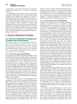 e172     Fuster et al.                                                                                       JACC Vol. 57, No. 11, 2011
         ACC/AHA/ESC Practice Guidelines                                                                       March 15, 2011:e101–98

vascular diseases suggests that ACE inhibitors or angiotensin      needed to prevent recurrent AF after cardioversion, short-
receptor blockers may reduce the occurrence and recurrence         term therapy may be beneﬁcial. In patients with AF that has
of AF (43).                                                        been present for more than 3 mo, early recurrence is common
   Yet inadequately explored, the use of statins has also been     after cardioversion. In such cases, antiarrhythmic medication
suggested to protect against AF (335,899), and dietary lipid       may be initiated before cardioversion (after adequate antico-
components may inﬂuence the propensity of patients to              agulation) to reduce the likelihood of recurrence, and the
develop AF (900). In 449 patients with CAD followed for 5 y,       duration of drug therapy would be brief (e.g., 1 mo).
statin therapy reduced the incidence of AF—an effect not
observed with other lipid-lowering drugs (899). In a canine        9.1.2. Recurrent Paroxysmal Atrial Fibrillation
sterile pericarditis model, atorvastatin prevented atrial          In patients who experience brief or minimally symptomatic
electrophysiological and structural changes associated with        recurrences of paroxysmal AF, it is reasonable to avoid
inﬂammation and reduced the incidence of AF (119). Insuf-          antiarrhythmic drugs, but troublesome symptoms generally
ﬁcient data are available at this time to permit recommenda-       call for suppressive antiarrhythmic therapy. Rate control and
tions for primary prevention of AF in populations at risk          prevention of thromboembolism are appropriate in both
using dietary interventions, pharmacological interventions, or     situations. In a given patient, several antiarrhythmic drugs
pacing or other devices.                                           may be effective, and the initial selection is based mainly on
                                                                   safety and tolerability (see Fig. 15). For individuals with no
9. Proposed Management Strategies                                  or minimal heart disease, ﬂecainide, propafenone, or sotalol is
                                                                   recommended as initial antiarrhythmic therapy because these
                                                                   drugs are generally well tolerated and carry relatively little
9.1. Overview of Algorithms for Management                         risk of toxicity. For patients with recurrent episodes of
of Patients With Atrial Fibrillation                               symptomatic AF who tolerate these agents, an as-needed,
Management of patients with AF requires knowledge of its           pill-in-the-pocket approach may reduce the risk of toxicity
pattern of presentation (paroxysmal, persistent, or perma-         compared with sustained therapy. When these drugs prove
nent), underlying conditions, and decisions about restoration      ineffective or are associated with side effects, the second- or
and maintenance of sinus rhythm, control of the ventricular        third-line choices include amiodarone, dofetilide, disopyr-
rate, and antithrombotic therapy. These issues are addressed       amide, procainamide, or quinidine, all of which carry greater
in the various management algorithms for each presentation         potential for adverse reactions. As an alternative to treatment
of AF (see Figs. 13, 14, 15, and 16).                              with amiodarone or dofetilide when ﬁrst-line antiarrhythmic
9.1.1. Newly Discovered Atrial Fibrillation                        drugs fail or are not tolerated, PV isolation or LA substrate
It is not always clear whether the initial presentation of AF is   modiﬁcation may be considered. When a consistent initiating
actually the ﬁrst episode, particularly in patients with minimal   scenario suggests vagally mediated AF, drugs such as diso-
or no symptoms related to the arrhythmia. In patients who          pyramide or ﬂecainide are appropriate initial agents, and a
have self-limited episodes of AF, antiarrhythmic drugs are         beta blocker or sotalol is suggested for patients with adren-
usually unnecessary to prevent recurrence unless AF is             ergically induced AF. In particularly symptomatic patients,
associated with severe symptoms related to hypotension,            nonpharmacological options such as LA ablation may be
myocardial ischemia, or HF. Regarding anticoagulation, the         considered when antiarrhythmic drug treatment alone fails to
results of the AFFIRM study (296) indicate that patients with      control the arrhythmia.
AF who are at high risk for stroke on the basis of identiﬁed          Many patients with organic heart disease can be broadly
risk factors generally beneﬁt from anticoagulation even after      categorized into those with HF, CAD, or hypertension. Other
sinus rhythm has been restored. Therefore, unless there is a       types of heart disease can be associated with AF, and the
clear reversible precipitating factor for AF, such as hyperthy-    clinician must determine which category best describes the
roidism that has been corrected, the diagnosis of AF in a          individual patient. For patients with HF, safety data support
patient with risk factors for thromboembolism should prompt        the selection of amiodarone or dofetilide to maintain sinus
long-term anticoagulation.                                         rhythm. Patients with CAD often require beta blocker medi-
    When AF persists, one option is to accept progression to       cation, and sotalol, a drug with both beta-blocking activity
permanent AF, with attention to antithrombotic therapy and         and primary antiarrhythmic efﬁcacy, is considered ﬁrst, un-
control of the ventricular rate. Although it may seem reason-      less the patient has HF. Amiodarone and dofetilide are
able to make at least one attempt to restore sinus rhythm, the     considered secondary agents, and the clinician should con-
AFFIRM study showed no difference in survival or quality of        sider disopyramide, procainamide, or quinidine on an indi-
life with rate-control compared with rhythm-control strate-        vidual basis.
gies (296). Other trials that addressed this issue reached            The selection of antiarrhythmic drugs for patients with a
similar conclusions (293,294,343,344). Hence, the decision to      history of hypertension is confounded by the dearth of
attempt restoration of sinus rhythm should be based on the         prospective, controlled trials comparing the safety and efﬁ-
severity of arrhythmia-related symptoms and the potential          cacy of drug therapy for AF. In patients with hypertension
risk of antiarrhythmic drugs. If the decision is made to           without LVH, drugs such as ﬂecainide and propafenone,
attempt to restore and maintain sinus rhythm, then anticoag-       which do not prolong repolarization or the QT interval, may
ulation and rate control are important before cardioversion.       offer a safety advantage and are recommended ﬁrst. If these
Although long-term antiarrhythmic therapy may not be               agents either prove ineffective or produce side effects, then
 