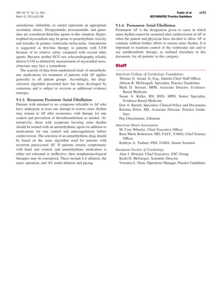 JACC Vol. 57, No. 11, 2011                                                                                   Fuster et al.   e173
March 15, 2011:e101–98                                                                    ACC/AHA/ESC Practice Guidelines

amiodarone, dofetilide, or sotalol represents an appropriate      9.1.4. Permanent Atrial Fibrillation
secondary choice. Disopyramide, procainamide, and quini-          Permanent AF is the designation given to cases in which
dine are considered third-line agents in this situation. Hyper-   sinus rhythm cannot be sustained after cardioversion of AF or
trophied myocardium may be prone to proarrhythmic toxicity        when the patient and physician have decided to allow AF to
and torsades de pointes ventricular tachycardia. Amiodarone       continue without further efforts to restore sinus rhythm. It is
is suggested as ﬁrst-line therapy in patients with LVH            important to maintain control of the ventricular rate and to
because of its relative safety compared with several other        use antithrombotic therapy, as outlined elsewhere in this
agents. Because neither ECG nor echocardiography reliably         document, for all patients in this category.
detects LVH as deﬁned by measurement of myocardial mass,
clinicians may face a conundrum.                                  Staff
   The scarcity of data from randomized trials of antiarrhyth-
mic medications for treatment of patients with AF applies         American College of Cardiology Foundation:
generally to all patient groups. Accordingly, the drug-             Thomas E. Arend, Jr, Esq., Interim Chief Staff Ofﬁcer
selection algorithm presented here has been developed by            Allison B. McDougall, Specialist, Practice Guidelines
consensus and is subject to revision as additional evidence         Mark D. Stewart, MPH, Associate Director, Evidence-
emerges.                                                              Based Medicine
                                                                    Susan A. Keller, RN, BSN, MPH, Senior Specialist,
9.1.3. Recurrent Persistent Atrial Fibrillation                       Evidence-Based Medicine
Patients with minimal or no symptoms referable to AF who            Erin A. Barrett, Specialist, Clinical Policy and Documents
have undergone at least one attempt to restore sinus rhythm         Kristina Petrie, MS, Associate Director, Practice Guide-
may remain in AF after recurrence, with therapy for rate              lines
control and prevention of thromboembolism as needed. Al-            Peg Christiansen, Librarian
ternatively, those with symptoms favoring sinus rhythm
should be treated with an antiarrhythmic agent (in addition to    American Heart Association
medications for rate control and anticoagulation) before            M. Cass Wheeler, Chief Executive Ofﬁcer
                                                                    Rose Marie Robertson, MD, FACC, FAHA, Chief Science
cardioversion. The selection of an antiarrhythmic drug should
                                                                      Ofﬁcer
be based on the same algorithm used for patients with
                                                                    Kathryn A. Taubert, PhD, FAHA, Senior Scientist
recurrent paroxysmal AF. If patients remain symptomatic
with heart rate control, and antiarrhythmic medication is         European Society of Cardiology
either not tolerated or ineffective, then nonpharmacological        Alan J. Howard, Chief Executive, ESC Group
therapies may be considered. These include LA ablation, the         Keith H. McGregor, Scientiﬁc Director
maze operation, and AV nodal ablation and pacing.                   Veronica L. Dean, Operations Manager, Practice Guidelines
 