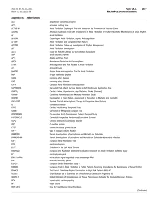 JACC Vol. 57, No. 11, 2011                                                                                                 Fuster et al.           e177
March 15, 2011:e101–98                                                                                  ACC/AHA/ESC Practice Guidelines

Appendix III.     Abbreviations
ACE                               angiotensin-converting enzyme
ACT                               activated clotting time
ACTIVE-W                          Atrial Fibrillation Clopidogrel Trial with Irbesartan for Prevention of Vascular Events
ADONIS                            American-Australian Trial with Dronedarone in Atrial Fibrillation or Flutter Patients for Maintenance of Sinus Rhythm
AF                                atrial ﬁbrillation
AFASAK                            Copenhagen Atrial Fibrillation, Aspirin, Anticoagulation
AF-CHF                            Atrial Fibrillation and Congestive Heart Failure
AFFIRM                            Atrial Fibrillation Follow-up Investigation of Rhythm Management
AFI                               Atrial Fibrillation Investigators
ALFA                              Etude en Activité Libérale sur la Fibrillation Auriculaire
ANP                               atrial naturetic peptide
APT                               Ablate and Pace Trial
ARCH                              Amiodarone Reduction in Coronary Heart
ATRIA                             Anticoagulation and Risk Factors in Atrial Fibrillation
AV                                atrioventricular
BAATAF                            Boston Area Anticoagulation Trial for Atrial Fibrillation
BNP                               B-type natriuretic peptide
CABG                              coronary artery bypass
CAD                               coronary artery disease
CAFA                              Canadian Atrial Fibrillation Anticoagulation
CAPRICORN                         Carvedilol Post-Infarct Survival Control in Left Ventricular Dysfunction trial
CHADS2                            Cardiac Failure, Hypertension, Age, Diabetes, Stroke [Doubled]
CHAMP                             Combined Hemotherapy and Mortality Prevention Study
CHARM                             Candesartan in Heart failure, Assessment of Reduction in Mortality and morbidity
CHF-STAT                          Survival Trial of Antiarrhythmic Therapy in Congestive Heart Failure
CI                                conﬁdence interval
CIBIS                             Cardiac Insufﬁciency Bisoprolol Study
COMET                             Carvedilol Or Metoprolol European Trial
CONSENSUS                         Co-operative North Scandinavian Enalapril Survival Study
COPERNICUS                        Carvedilol Prospective Randomized Cumulative Survival
COPD                              Chronic obstructive pulmonary disorder
CRP                               C-reactive protein
CTGF                              connective tissue growth factor
CVF-1                             type 1 collagen volume fraction
DIAMOND                           Danish Investigations of Arrhythmias and Mortality on Dofetilide
DIAMOND-MI                        Danish Investigations of Arrhythmia and Mortality on Dofetilide–Myocardial Infarction
EAFT                              European Atrial Fibrillation Trial
ECG                               electrocardiogram
ELAT                              Embolism in the Left Atrial Thrombi
EMERALD                           European and Australian Multicenter Evaluative Research on Atrial Fibrillation Dofetilide study
EP                                electrophysiological
ERK-2-mRNA                        extracellular signal-regulated kinase messenger-RNA
ERP                               effective refractory period
ESPS II                           European Stroke Prevention Study II
EURIDIS                           European Trial in Atrial Fibrillation or Flutter Patients Receiving Dronedarone for Maintenance of Sinus Rhythm
FFAACS                            The French Fluindione-Aspirin Combination in High Risk Patients With AF
GESICA                            Grupo Estudio de la Sobrevida en la Insufﬁcienca Cardiaca en Argentina (V)
GUSTO-1                           Global Utilization of Streptokinase and Tissue Plasminogen Activator for Occluded Coronary Arteries
HCM                               hypertrophic cardiomyopathy
HF                                heart failure
HOT CAFÉ                          How to Treat Chronic Atrial Fibrillation
                                                                                                                                              (Continued)
 