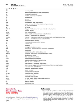 e178        Fuster et al.                                                                                                          JACC Vol. 57, No. 11, 2011
            ACC/AHA/ESC Practice Guidelines                                                                                          March 15, 2011:e101–98

Appendix III.    Continued
HRV                                      heart rate variability
IMP-2                                    atrial insulin-like growth factor-II mRNA-binding protein 2
INR                                      international normalized ratio
IRAF                                     immediate recurrence of atrial ﬁbrillation
IVC                                      inferior vena cava
LA                                       left atrium
LAA                                      LA appendage
LASAF                                    Low-dose Aspirin, Stroke, Atrial Fibrillation
LIFE                                     Losartan Intervention For End Point Reduction in Hypertension study
LMWH                                     low-molecular-weight heparin
LV                                       left ventricle
MERIT-HF                                 Metropolol CR/XL Randomized Intervention Trial in Congestive Heart Failure
MI                                       myocardial infarction
MMP-2                                    matrix metalloproteinase 2
NASPEAF                                  National Study for Prevention of Embolism in Atrial Fibrillation
PAFAC                                    Prevention of atrial ﬁbrillation after cardioversion
PAPABEAR                                 Prevention of Arrhythmias that Begin Early after Revascularization, Valve Replacement, or Repair
PATAF                                    Prevention of Arterial Thromboembolism in Atrial Fibrillation
PAVE                                     Post AV Node Ablation Evaluation
PIAF                                     Pharmacological Intervention in Atrial Fibrillation
PV                                       pulmonary veins
RA                                       right atrium
RAAS                                     renin-angiotensin-aldosterone system
RACE                                     Rate Control vs. Electrical cardioversion for persistent atrial ﬁbrillation
RV                                       right ventricular
SAFE-T                                   Sotalol Amiodarone Atrial Fibrillation Efﬁcacy Trial
SAFIRE-D                                 Symptomatic Atrial Fibrillation Investigative Research on Dofetilide
SEC                                      spontaneous echo contrast
SIFA                                     Studio Italiano Fibrillazione Atriale
SOLVD                                    Studies of Left Ventricular Dysfunction
SOPAT                                    Suppression of paroxysmal atrial tachyarrhythmias
SPAF                                     Stroke Prevention in Atrial Fibrillation
SPINAF                                   Stroke Prevention in Nonrheumatic Atrial Fibrillation
SPORTIF                                  Stroke Prevention using an Oral Direct Thrombin Inhibitor In Patients with Atrial Fibrillation
SRAF                                     subacute recurrence of atrial ﬁbrillation
STAF                                     Strategies of Treatment of Atrial Fibrillation
SVC                                      superior vena cava
TEE                                      transesophageal echocardiography
TGF-beta1                                transforming growth factor-beta1
TIA                                      transient ischemic attack
TRACE                                    Trandolapril Cardiac Evaluation
UK-TIA                                   The United Kingdom transient ischaemic attack aspirin trial
Val-HeFT                                 Valsartan Heart Failure Trial
VF                                       ventricular ﬁbrillation
WPW                                      Wolff-Parkinson-White




Appendix IV.                                                                   References
2011 Summary Table                                                                1. Blomstrom-Lundqvist C, Scheinman MM, Aliot EM, et al. ACC/AHA/
                                                                                     ESC guidelines for the management of patients with supraventricular
(NEW SECTION)                                                                        arrhythmias— executive summary. A report of the American College of
                                                                                     Cardiology/American Heart Association Task Force on Practice Guide-
                                                                                     lines and the European Society of Cardiology Committee for Practice
See the Summary Table in the 2011 Focused Update (Ap-                                Guidelines (Writing Committee to Develop Guidelines for the Manage-
                                                                                     ment of Patients With Supraventricular Arrhythmias) developed in
pendix 3) for a summary of evidence supporting the focused                           collaboration with NASPE-Heart Rhythm Society. J Am Coll Cardiol.
update.                                                                              2003;42:1493–531.
 
