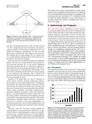 JACC Vol. 57, No. 11, 2011                                                                                        Fuster et al.    e109
March 15, 2011:e101–98                                                                         ACC/AHA/ESC Practice Guidelines

                                                                       AF category due to aging or development of cardiac abnor-
                                                                       malities such as enlargement of the left atrium (LA. Then, the
                                                                       risks of thromboembolism and mortality rise accordingly. By
                                                                       convention, the term “nonvalvular AF” is restricted to cases
                                                                       in which the rhythm disturbance occurs in the absence of
                                                                       rheumatic mitral valve disease, a prosthetic heart valve, or
                                                                       mitral valve repair.

                                                                       4. Epidemiology and Prognosis
                                                                       AF is the most common arrhythmia in clinical practice,
                                                                       accounting for approximately one-third of hospitalizations for
                                                                       cardiac rhythm disturbances. Most data regarding the epide-
                                                                       miology, prognosis, and quality of life in AF have been
Figure 3. Patterns of atrial ﬁbrillation (AF). 1, Episodes that gen-   obtained in the United States and western Europe. It has been
erally last 7 d or less (most less than 24 h); 2, episodes that        estimated that 2.2 million people in America and 4.5 million
usually last longer than 7 d; 3, cardioversion failed or not at-
tempted; and 4, both paroxysmal and persistent AF may be               in the European Union have paroxysmal or persistent AF
recurrent.                                                             (12). During the past 20 y, there has been a 66% increase in
                                                                       hospital admissions for AF (13–15) due to a combination of
rent AF is designated paroxysmal; when sustained beyond                factors including the aging of the population, a rising preva-
7 d, AF is designated persistent. Termination with pharma-             lence of chronic heart disease, and more frequent diagnosis
cological therapy or direct-current cardioversion does not             through use of ambulatory monitoring devices. AF is an ex-
change the designation. First-detected AF may be either                tremely costly public health problem (16,17), with hospitaliza-
paroxysmal or persistent AF. The category of persistent AF             tions as the primary cost driver (52%), followed by drugs (23%),
also includes cases of long-standing AF (e.g., greater than            consultations (9%), further investigations (8%), loss of work
1 y), usually leading to permanent AF, in which cardioversion          (6%), and paramedical procedures (2%). Globally, the annual
has failed or has not been attempted.                                  cost per patient is close to €3000 (approximately U.S. $3600)
   These categories are not mutually exclusive in a particular         (16). Considering the prevalence of AF, the total societal burden
patient, who may have several episodes of paroxysmal AF                is huge, for example, about €13.5 billion (approximately U.S.
and occasional persistent AF, or the reverse. Regarding                $15.7 billion) in the European Union.
paroxysmal and persistent AF, it is practical to categorize a
given patient by the most frequent presentation. The deﬁni-            4.1. Prevalence
tion of permanent AF is often arbitrary. The duration of AF            The estimated prevalence of AF is 0.4% to 1% in the general
refers both to individual episodes and to how long the patient         population, increasing with age (18,19). Cross-sectional stud-
has been affected by the arrhythmia. Thus, a patient with              ies have found a lower prevalence in those below the age of
paroxysmal AF may have episodes that last seconds to hours             60 y, increasing to 8% in those older than 80 y (Fig. 4)
occurring repeatedly for years.                                        (20 –22). The age-adjusted prevalence of AF is higher in men
   Episodes of AF briefer than 30 s may be important in                (22,23), in whom the prevalence has more than doubled from
certain clinical situations involving symptomatic patients,            the 1970s to the 1990s, while the prevalence in women has
pre-excitation or in assessing the effectiveness of therapeutic
interventions. This terminology applies to episodes of AF that
last more than 30 s without a reversible cause. Secondary AF
that occurs in the setting of acute myocardial infarction (MI),
cardiac surgery, pericarditis, myocarditis, hyperthyroidism,
pulmonary embolism, pneumonia, or other acute pulmonary
disease is considered separately. In these settings, AF is not
the primary problem, and treatment of the underlying disorder
concurrently with management of the episode of AF usually
terminates the arrhythmia without recurrence. Conversely,
because AF is common, it may occur independently of a
concurrent disorder like well-controlled hypothyroidism, and
then the general principles for management of the arrhythmia
apply.
                                                                       Figure 4. Estimated age-speciﬁc prevalence of atrial ﬁbrillation
   The term “lone AF” has been variously deﬁned but                    (AF) based on 4 population-based surveys. Prevalence, age,
generally applies to young individuals (under 60 y of age)             distribution, and gender of patients with AF analysis and impli-
without clinical or echocardiographic evidence of cardiopul-           cations. Modiﬁed with permission from Feinberg WM, Blacks-
monary disease, including hypertension (11). These patients            hear JL, Laupacis A, et al. Prevalence, age distribution, and
                                                                       gender of patients with atrial ﬁbrillation. Analysis and implica-
have a favorable prognosis with respect to thromboembolism             tions. Arch Intern Med 1995;155:469 –73 (19). Copyright © 1995,
and mortality. Over time, patients may move out of the lone            American Medical Association. All rights reserved.
 