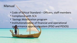• Code of Ethical Standard – Officers, staff-members
• Compliance with SCA
• Savings Mobilization program
• Institutionalization of financial and operational
performance appraisal system (PISO and PESOS)
Manual
 