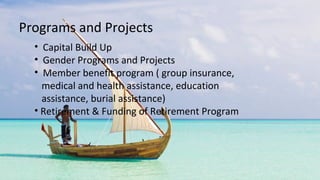 • Capital Build Up
• Gender Programs and Projects
• Member benefit program ( group insurance,
medical and health assistance, education
assistance, burial assistance)
• Retirement & Funding of Retirement Program
Programs and Projects
 